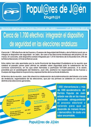 Popul@res de J@én    Digit@l
                                                              Digit@l
Revista digital del Partido Popular de Jaén                                         nº 1 Febrero 2012
Revista digital del Partido Popular de Jaén
Revista digital del Partido Popular de Jaén                                         nº 1 Febrero 2012
                                                                                    nº 3 Marzo 2012



  Cerca de 1.700 efectivos integrarán el dispositivo
     de seguridad en las elecciones andaluzas
Cerca de 1.700 efectivos de las Fuerzas y Cuerpos de Seguridad del Estado y de la Policía Local van a
integrar el dispositivo de seguridad en Jaén, de cara a las Elecciones Andaluzas del próximo 25 de
marzo. En concreto, este dispositivo estará integrado por 1.018 miembros de la Guardia Civil, 296 de
la Policía Nacional y 372 de la Policía Local.

Estos datos han sido aportados por la Junta Provincial de Seguridad Ciudadana en la reunión que
celebró el pasado jueves para ultimar los detalles sobre seguridad ante la celebración de los
comicios autonómicos, en los que están llamadas a participar 537.028 personas. A la sesión,
presidida por el subdelegado del Gobierno, Juan Lillo, asistieron los responsables de las Fuerzas y
Cuerpos de Seguridad en la provincia y representantes de la Junta de Andalucía.

Al término de la reunión, Juan Lillo ofreció la colaboración de la Administración del Estado a la Junta
de Andalucía, organizadora de las elecciones, que por vez primera se celebran en una jornada
distinta a las elecciones generales.



                                                              ad
                                                                            1.850 interventores/as y más
                                                    e segurid
                                         Fuerzas d
                                                     ien   en               de 1000 apoderados/as del
                                         que interv
                                                    cional
                                                                296         Partido Popular de Jaén
                              ositivo?   Policía Na            1.018
                 re el disp                           ivil                  estarán ese día en las mesas
      ¿Qué cub                           Guardia C               372
                                                    cal
                                  97     Policía Lo
      Municipio
                 s
                   ctorales
                                 396                          sas           electorales salvaguardando
        olegios Ele              519               En las me
      C                                                        s estarán    el proceso electoral y
      Seccione
                s                933               electorale
      Mesa s                                                          933
                                                  Presidente
                                                             s
                                                                    1.866
                                                                            velando para que se
                      votan?                      Vocales
           ¿Quiénes
                                 527.587          Suplentes
                                                                    5.598   desarrolle de manera limpia
                      ctoral
           Censo ele           s                                            y democrática. Sin duda una
                     s ausente      9.441
           Residente
              el extran jero
           en                                                               labor encomiable.

                                          Popul@res de J@én
 