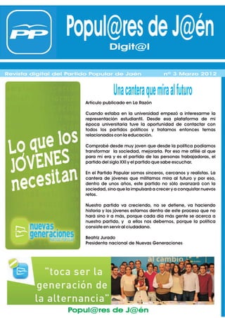 Popul@res de J@én
                                 Digit@l
                                 Digit@l
Revista digital del Partido Popular de Jaén                   nº 1 Febrero 2012
Revista digital del Partido Popular de Jaén                   nº 3 Marzo 2012



                                      8QDFDQW
                                            HUDTXHPLUDDOIXW
                                                          XUR
                         Artículo publicado en La Razón

                         Cuando estaba en la universidad empezó a interesarme la
                         representación estudiantil. Desde esa plataforma de mi
                         época universitaria tuve la oportunidad de contactar con
                         todos los partidos políticos y tratamos entonces temas
                         relacionados con la educación.

                         Comprobé desde muy joven que desde la política podíamos
                         transformar la sociedad, mejorarla. Por eso me afilié al que
                         para mí era y es el partido de las personas trabajadoras, el
                         partido del siglo XXI y el partido que sabe escuchar.

                         En el Partido Popular somos sinceros, cercanos y realistas. La
                         cantera de jóvenes que militamos mira al futuro y por eso,
                         dentro de unos años, este partido no sólo avanzará con la
                         sociedad, sino que la impulsará a crecer y a conquistar nuevos
                         retos.

                         Nuestro partido va creciendo, no se detiene, va haciendo
                         historia y los jóvenes estamos dentro de este proceso que no
                         hará sino ir a más, porque cada día más gente se acerca a
                         nuestro partido, y a ellos nos debemos, porque la política
                         consiste en servir al ciudadano.

                         Beatriz Jurado
                         Presidenta nacional de Nuevas Generaciones




                    Popul@res de J@én
 