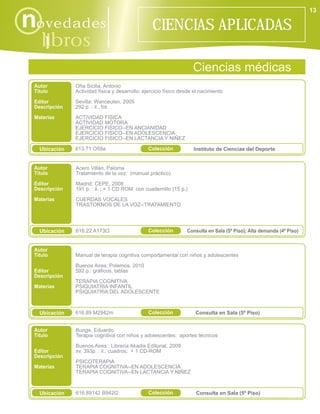 13

novedades                                         CIENCIAS APLICADAS
    libros
      i
                                                                    Ciencias médicas
 Autor         Oña Sicilia, Antonio
 Título        Actividad física y desarrollo: ejercicio físico desde el nacimiento

 Editor        Sevilla: Wanceulen, 2005
 Descripción   292 p. : il., fot.

 Materias      ACTIVIDAD FISICA
               ACTIVIDAD MOTORA
               EJERCICIO FISICO--EN ANCIANIDAD
               EJERCICIO FISICO--EN ADOLESCENCIA
               EJERCICIO FISICO--EN LACTANCIA Y NIÑEZ

   Ubicación   613.71 O59a                      Colección           Instituto de Ciencias del Deporte


 Autor         Acero Villán, Paloma
 Título        Tratamiento de la voz: (manual práctico)
 Editor        Madrid: CEPE, 2008
 Descripción   191 p. : il. ; + 1 CD ROM con cuadernillo (15 p.)
 Materias      CUERDAS VOCALES
               TRASTORNOS DE LA VOZ--TRATAMIENTO




   Ubicación   616.22 A173t3                    Colección        Consulta en Sala (5º Piso); Alta demanda (4º Piso)


 Autor
 Título        Manual de terapia cognitiva comportamental con niños y adolescentes

               Buenos Aires: Polemos, 2010
 Editor        592 p.: gráficos, tablas
 Descripción
               TERAPIA COGNITIVA
 Materias      PSIQUIATRIA INFANTIL
               PSIQUIATRIA DEL ADOLESCENTE



   Ubicación   616.89 M2942m                    Colección            Consulta en Sala (5º Piso)


 Autor         Bunge, Eduardo
 Título        Terapia cognitiva con niños y adolescentes: aportes técnicos

               Buenos Aires : Librería Akadia Editorial, 2009
 Editor        xv, 393p. : il., cuadros; + 1 CD-ROM
 Descripción
               PSICOTERAPIA
 Materias      TERAPIA COGNITIVA--EN ADOLESCENCIA
               TERAPIA COGNITIVA--EN LACTANCIA Y NIÑEZ



   Ubicación   616.89142 B942t2                 Colección            Consulta en Sala (5º Piso)
 