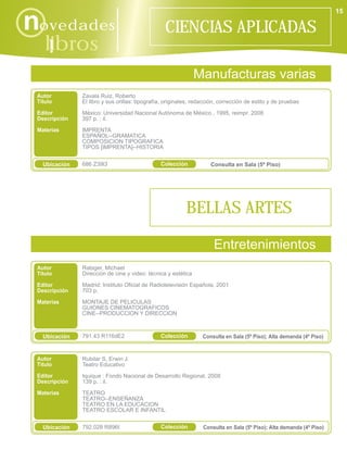 15

novedades                                         CIENCIAS APLICADAS
    libros
      i
                                                               Manufacturas varias
 Autor         Zavala Ruiz, Roberto
 Título        El libro y sus orillas: tipografía, originales, redacción, corrección de estilo y de pruebas
 Editor        México: Universidad Nacional Autónoma de México , 1995, reimpr. 2008
 Descripción   397 p. : il.
 Materias      IMPRENTA
               ESPAÑOL--GRAMATICA
               COMPOSICION TIPOGRAFICA
               TIPOS [IMPRENTA]--HISTORIA


   Ubicación   686 Z39l3                        Colección            Consulta en Sala (5º Piso)




                                                           BELLAS ARTES

                                                                      Entretenimientos
 Autor         Rabiger, Michael
 Título        Dirección de cine y video: técnica y estética

 Editor        Madrid: Instituto Oficial de Radiotelevisión Española, 2001
 Descripción   703 p.

 Materias      MONTAJE DE PELICULAS
               GUIONES CINEMATOGRAFICOS
               CINE--PRODUCCION Y DIRECCION



   Ubicación   791.43 R116dE2                   Colección         Consulta en Sala (5º Piso); Alta demanda (4º Piso)


 Autor         Rubilar S, Erwin J.
 Título        Teatro Educativo
 Editor        Iquique : Fondo Nacional de Desarrollo Regional, 2008
 Descripción   139 p. : il.
 Materias      TEATRO
               TEATRO--ENSEÑANZA
               TEATRO EN LA EDUCACION
               TEATRO ESCOLAR E INFANTIL


   Ubicación   792.028 R896t                    Colección         Consulta en Sala (5º Piso); Alta demanda (4º Piso)
 