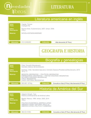 17

novedades                                                  LITERATURA
    libros
      i
                                  Literatura americana en inglés
 Autor         Capote, Truman
 Título        A sangre fría

 Editor        Buenos Aires: Sudamericana, 2007, reimpr. 2009
 Descripción   316 p.

 Materias      NOVELA ESTADOUNIDENSE




   Ubicación   813 C2462iE5                  Colección           Alta demanda (4º Piso)




                                             GEOGRAFIA E HISTORIA
                                                   Biografía y genealogías
 Autor         Chile, Comisión Bicentenario
 Título        Grandes chilenos del bicentenario
 Editor        Santiago, Chile: Secretaría Ejecutiva, Comisión Asesora Presidencial Bicentenario, 2010
 Descripción   181 p.: il.
 Materias      MEDICOS--BIOGRAFIAS / POLITICOS--BIOGRAFIAS
               EMPRESARIOS--BIOGRAFIAS / POETAS CHILENOS--BIOGRAFIAS
               AUTORES CHILENOS--BIOGRAFIAS
               CHILE--BIOGRAFIAS
               CHILE--HISTORIA--BIOGRAFIAS

   Ubicación   920.083 G752g                 Colección        Consulta en Sala (5º Piso); Alta demanda (4º Piso)



                                         Historia de América del Sur
 Autor         Halperin Donghi, Tulio
 Título        Historia contemporánea de América Latina
 Editor        Madrid: Alianza, 1998, reimpr. 2005, 2010
 Descripción   750 p.
 Materias      POLITICA ECONOMICA--AMERICA LATINA
               AMERICA LATINA--HISTORIA--SIGLO 20
               AMERICA LATINA--POLITICA Y GOBIERNO



   Ubicación   980.03 H195h                  Colección        Consulta en Sala (5º Piso); Alta demanda (4º Piso)
 