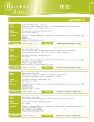 19

novedades                                                             TESIS
    libros
      i
                                                                                  Agronomía
 Autor         Gutiérrez Fedrizzi, Flavio Herminio
 Título        Efecto del 1-metilciclopropeno (1-MCP) sobre la fenología de la floración y cuaja del
               peral abate fetel en la VII región de Chile
 Editor        Santiago: Universidad Santo Tomás, 2010
 Descripción   55h.: gráficos, fots. col.
 Materias      Tesis UST [Ingeniero Agrónomo].-- Universidad Santo Tomás. Escuela de Agronomía, 2010.
               PERAL
               FENOLOGIA
               ARBOLES FRUTALES--CHILE

   Ubicación   TeAGR G984e 2010               Colección           Patrimonio Institucional (5º Piso)


 Autor         Lent Morel, María José
 Título        Uso de envases activos de atmosfera modificada (MAP) para la conservación
               en postcosecha de uva de mesa (Vitis vinífera) cv. superior seedless
 Editor        Santiago: Universidad Santo Tomás, 2010
 Descripción   49h.: tablas
 Materias      Tesis UST [Ingeniero Agrónomo].-- Universidad Santo Tomás. Escuela de Agronomía, 2010.
               ENVASES / UVA DE MESA
               UVAS--CHILE--COMERCIO
               ENVASADO EN ATMOSFERA MODIFICADA

   Ubicación   TeAGR L574u 2010               Colección           Patrimonio Institucional (5º Piso)


 Autor         Moya Arenas, Antonieta
 Título        Efectos de la fumigación con fosfuro de hidrógeno (ph3) sobre la
               germinación de cebada (Hordeum vulgare L. cv. Scarlett)
 Editor        Santiago: Universidad Santo Tomás, 2010
 Descripción   52h.: fots. col., tablas
 Materias      Tesis UST [Ingeniero Agrónomo].-- Universidad Santo Tomás. Escuela de Agronomía, 2010.
               FUMIGACION
               GERMINACION
               CEBADA--PRODUCCION

   Ubicación   TeAGR M938e 2010               Colección          Patrimonio Institucional (5º Piso)


 Autor         Moya Baeza, Juan Pablo
 Título        Nivel de mecanización de agricultores frutícolas de la zona central de Chile
 Editor        Santiago: Universidad Santo Tomás, 2010
 Descripción   52h.: tablas
 Materias      Tesis UST [Ingeniero Agrónomo].-- Universidad Santo Tomás. Escuela de Agronomía, 2010.
               PRODUCCION FRUTICOLA
               MECANIZACION AGRICOLA
               MOTORES EN AGRICULTURA


   Ubicación   TeAGR M938n 2010               Colección          Patrimonio Institucional (5º Piso)
 