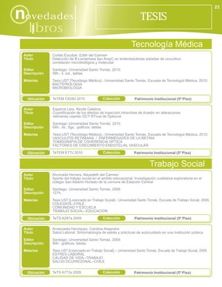 23

novedades                                                               TESIS
    libros
      i
                                                                  Tecnología Médica
 Autor         Cortés Escobar, Edith del Carmen
 Título        Detección de B-Lactamasa tipo AmpC en enterobacterias aisladas de urocultivo:
               correlación microbiológica y molecular
 Editor        Santiago: Universidad Santo Tomás, 2010.
 Descripción   58h.: il. col., tablas
 Materias      Tesis UST [Tecnólogo Médico].- Universidad Santo Tomás. Escuela de Tecnología Médica, 2010.
               BACTERIOLOGIA
               MICROBIOLOGIA


   Ubicación   TeTEM C828d 2010                Colección            Patrimonio Institucional (5º Piso)

 Autor         Esparza Lara, Nicole Catalina
 Título        Cuantificación de los efectos de inyección intravítrea de Avastin en alteraciones
               retinianas usando OCT RTvue de Optovue

 Editor        Santiago: Universidad Santo Tomás, 2010
 Descripción   64h.: ils., figs., gráficos, tablas

 Materias      Tesis UST [Tecnólogo Médico].- Universidad Santo Tomás. Escuela de Tecnología Médica, 2010.
               VASCULITIS RETINIANA / ENFERMEDADES DE LA RETINA
               TOMOGRAFIA DE COHERENCIA OPTICA
               FACTORES DE CRECIMIENTO ENDOTELIAL VASCULAR

   Ubicación   TeTEM E77c 2010                 Colección            Patrimonio Institucional (5º Piso)


                                                                              Trabajo Social
 Autor         Ahumada Herrera, Nayadeth del Carmen
 Título        Aporte del trabajo social en el ambito educacional: Investigación cualitativa exploratoria en el
               colegio San Alberto Hurtado de la comuna de Estación Central

 Editor        Santiago: Universidad Santo Tomás, 2009
 Descripción   127h.

 Materias      Tesis UST [Licenciado en Trabajo Social].- Universidad Santo Tomás. Escuela de Trabajo Social, 2009.
               COLEGIOS--CHILE
               COMUNIDAD Y ESCUELA
               TRABAJO SOCIAL--EDUCACION

   Ubicación   TeTS A287a 2009                 Colección            Patrimonio Institucional (5º Piso)

 Autor         Arrascaeta Henriquez, Carolina Alejandra
 Título        Salud Laboral: Sintomatología de estrés y prácticas de autocuidado en una institución pública
 Editor        Santiago: Universidad Santo Tomás, 2009
 Descripción   90h.: gráficos, tablas
 Materias      Tesis UST [Licenciado en Trabajo Social].-- Universidad Santo Tomás. Escuela de Trabajo Social, 2009.
               ESTRES LABORAL
               CALIDAD DE VIDA--TRABAJO
               SALUD OCUPACIONAL--CHILE


   Ubicación   TeTS A773s 2009                 Colección            Patrimonio Institucional (5º Piso)
 