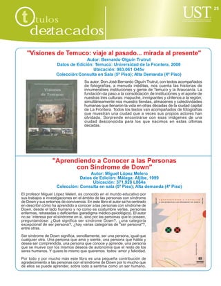 25

t ítulos
     destacados
   "Visiones de Temuco: viaje al pasado... mirada al presente"
                                   Autor: Bernardo Olguín Trutrut
                     Datos de Edición: Temuco: Universidad de la Frontera, 2008
                                      Ubicación: 983.061 O45v
                     Colección:Consulta en Sala (5º Piso); Alta Demanda (4º Piso)
                                      Su autor, Don José Bernardo Olguín Trutrut, con textos acompañados
                                      de fotografías, a menudo inéditas, nos cuenta las historias de
                                      innumerables instituciones y gente de Temuco y la Araucanía. La
                                      fundación da paso a la consolidación de instituciones y el aporte de
                                      nuestras tres culturas: mapuche, inmigrantes y chilenos a la región;
                                      simultáneamente nos muestra tiendas, almacenes y colectividades
                                      humanas que llenaron la vida en otras décadas de la ciudad capital
                                      de La Frontera. Todos los textos van acompañados de fotografías
                                      que muestran una ciudad que a veces sus propios actores han
                                      olvidado. Sorprende encontrarse con esas imágenes de una
                                      ciudad desconocida para los que nacimos en estas últimas
                                      décadas.




                   "Aprendiendo a Conocer a las Personas
                          con Síndrome de Down"
                                     Autor: Miguel López Melero
                                Datos de Edición: Málaga: Aljibe, 1999
                                      Ubicación: 371.928 L864a
                     Colección: Consulta en sala (5º Piso); Alta demanda (4º Piso)
El profesor Miguel López Meleri, es conocido en el mundo educativo por
sus trabajos e investigaciones en el ámbito de las personas con síndrome
de Down y sus entornos de convivencia. En este libro el autor sa ha centrado
en describir cómo ha aprendido a conocer a las personas con síndrome de
Down, desde el lado humano y no como es costumbre verlas, personas
enfermas, retrasadas o deficientes (paradigma médico-psicológico). El autor
no se interesa por el síndrome en sí, sino por las personas que lo poseen,
preguntandose: ¿Qué significa ser síndrome Down?, ¿una categoría
excepcional de ser persona?, ¿hay varias categorías de "ser persona"?,
entre otras.

Ser síndrome de Down significa, sencillamente, ser una persona, igual que
cualquier otra. Una persona que ama y siente, una persona que habla y
desea ser comprendida, una persona que conoce y aprende, una persona
que se mueve con los mismos deseos de autonomía que el resto de los
seres humanos. Y quiere lo mismo que queremos todos: amor y felicidad.

Por todo y por mucho más este libro es una pequeña contribución de
agradecimiento a las personas con el síndrome de Down por lo mucho que
de ellos se puede aprender, sobre todo a sentirse como un ser humano.
 