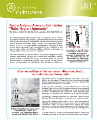 26

a ctividades
       culturales

Teatro Antonio Acevedo Hernández
"Rojo, Negro e ignorante"
Del 25 noviembre al 5 de diciembre, jueves a domingo 20:30 hrs.


La cartelera teatral abre nuevamente sus puertas para la versión
subversiva del texto "Rojo, Negro e Ignorante" de Edward Bond. Pieza
teatral que describe las consecuencias del ser humano en la segunda
guerra mundial. El Director Jesús Urqueta y la compañía Sin-tesis,
toman la obra contextualizándola en pequeños fragmentos de la
guerra social de nuestro país contemporáneo. Un reflejo de lo que
somos hoy en día; esa historia de Chile no lineal, no contada, no
                                                                                La compañía de teatro Sin-Tesis,
reconocida o evitada por nosotros mismos.                                         se reúne para traer a las tablas
                                                                                    nacionales, “Rojo, Negro e
Uno de los temas que se desarrollan es la visión desgarradora del               ignorante” de Edward Bond, obra
sistema educacional, jerarquizado e intimidante de nuestro sistema               que estrena bajo la dirección de
actual, donde prima una educación que no da espacios para la                     Jesús Urqueta con once actores
interpretación y cuestionamiento de las cosas (pensar por uno mismo)             que muestran el lado triste de la
si no, en memorizar los hechos del país porque así debe ser.                         sociedad chilena actual.




         Jóvenes artistas chilenos lanzan disco inspirado
                   en historias post terremoto
                                           Seis bandas chilenas emergentes, lideradas por el actor y músico Beto
                                           Astorga, lanzaron hace poco días un disco con temas inéditos inspirados
                                           en historias acontecidas luego del terremoto que azotó a gran parte del
                                           territorio nacional, el pasado 27 de febrero.

                                           El disco, que lleva por nombre “Un nuevo Amanecer”, nace con la idea
                                           de seguir colaborando a través de diversas iniciativas a las víctimas de
                                           la catátrofe. Contiene seis temas inéditos, que van por la línea del Rock
                                           acústico, y que pretenden ser un canal de ayuda concreto, cuyas
                                           ganancias irán directamente a los fondos de la Cruz Roja Chilena.

                                           Las bandas y solistas participantes son: Intratables; Okidoky; Nacho
                                           Galarce; Michelle Landabur, Lanudosis y el propio Astorga.

                                           Para el líder de este proyecto, quien es actor y músico egresado de
                                           UNIACC, la realización de Un nuevo Amanecer “fue una idea que se
                                           concretó de a poco y con mucha gestión de por medio y que lo único
                                           que busca es ayudar, porque aún hay gente durmiendo en las calles.
                                           A veces las personas se olvidan que aún hay gente que lo está pasando
 El disco, titulado “Un nuevo amanecer”,   mal”.
        está a la venta a través de
   portaldisc.com. Las ganancias irán      El primer sencillo de la placa -que puede ser adquirida a través de
  íntegramente a la Cruz Roja Chilena      portaldisc.com desde $2.990- lleva por título Pensando que no estás”.
 