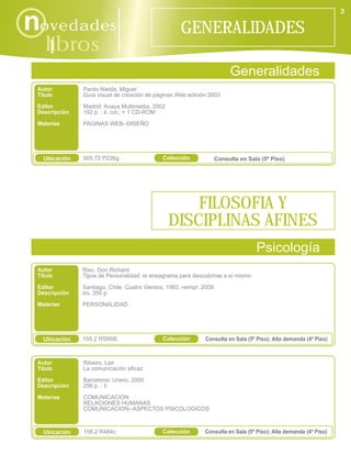 3

novedades                                            GENERALIDADES
    libros
      i
                                                                          Generalidades
 Autor         Pardo Niebla, Miguel
 Título        Guía visual de creación de páginas Web edición 2003
 Editor        Madrid: Anaya Multimedia, 2002
 Descripción   192 p. : il. col.; + 1 CD-ROM
 Materias      PAGINAS WEB--DISEÑO




   Ubicación   005.72 P226g                   Colección              Consulta en Sala (5º Piso)




                                                    FILOSOFIA Y
                                                DISCIPLINAS AFINES
                                                                                    Psicología
 Autor         Riso, Don Richard
 Título        Tipos de Personalidad: el eneagrama para descubrirse a sí mismo
 Editor        Santiago, Chile: Cuatro Vientos, 1993, reimpr. 2009
 Descripción   xiv, 350 p.
 Materias      PERSONALIDAD




   Ubicación   155.2 R595tE                   Colección       Consulta en Sala (5º Piso); Alta demanda (4º Piso)



 Autor         Ribeiro, Lair
 Título        La comunicación eficaz

 Editor        Barcelona: Urano, 2000
 Descripción   256 p. : il.

 Materias      COMUNICACION
               RELACIONES HUMANAS
               COMUNICACION--ASPECTOS PSICOLOGICOS



   Ubicación   158.2 R484c                    Colección       Consulta en Sala (5º Piso); Alta demanda (4º Piso)
 