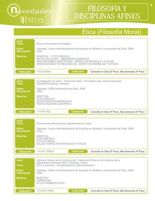 4

novedades                                            FILOSOFIA Y
                                                 DISCIPLINAS AFINES
    libros
      i
                                                       Ética (Filosofía Moral)
 Autor
 Título        Ética e innovación tecnológica
 Editor        Santiago: Centro Interdisciplinario de Estudios en Bioética, Universidad de Chile, 2006
 Descripción   252p.
 Materias      BIOETICA / ETICA MEDICA
               BIOTECNOLOGIA / INGENIERIA GENETICA
               INNOVACIONES CIENTIFICAS - ASPECTOS MORALES Y ETICOS
               INNOVACIONES TECNOLOGICAS - ASPECTOS MORALES Y ETICOS


   Ubicación   174.25 E84e                      Colección      Consulta en Sala (5º Piso); Alta demanda (4º Piso)


 Autor         Investigación en salud: Dimensión ética / Fernando Lolas, Alvaro Quezada,
 Título        Eduardo Rodríguez, editores.

 Editor        Santiago: CIEB Universidad de Chile, 2006
 Descripción   390p.

 Materias      BIOETICA
               ETICA MEDICA
               INVESTIGACION BIOMEDICA
               INVESTIGACION CIENTIFICA


   Ubicación   174.957 I62i                     Colección      Consulta en Sala (5º Piso); Alta demanda (4º Piso)


 Autor
 Título        Dimensiones éticas de las regulaciones en salud
 Editor        Santiago: Centro Interdisciplinario de Estudios en Bioética, Universidad de Chile, 2009
 Descripción   420p.
 Materias      BIOETICA
               ETICA MEDICA
               ETICA CLINICA
               SALUD--ASPECTOS MORALES Y ETICOS


   Ubicación   174.961 D582d                    Colección      Consulta en Sala (5º Piso); Alta demanda (4º Piso)


 Autor         Cámara Chilena de la Construcción / Seminario Ética en la Construcción y
               Relaciones Humanas (2007: Santiago, Chile)
 Título        Ética y farmacia: Una perspectiva Latinoamericana

 Editor        Santiago: Centro Interdisciplinario de Estudios en Bioética, Universidad de Chile, 2009
 Descripción   359p.

 Materias      BIOETICA
               FARMACIAS
               ETICA FARMACEUTICA


   Ubicación   174.9615 E84e                    Colección      Consulta en Sala (5º Piso); Alta demanda (4º Piso)
 