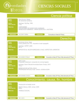 7

novedades                                         CIENCIAS SOCIALES
    libros
      i
                                                                        Ciencia política
 Autor         Silva Encina, Gisela
 Título        Sin derechos humanos
 Editor        Santiago: Zig-Zag, 1999
 Descripción   173p.
 Materias      COMUNISMO
               VIOLACIONES DE DERECHOS HUMANOS
               DERECHOS HUMANOS --UNION SOVIETICA --HISTORIA



   Ubicación   323.0947 S586s                   Colección         Consulta en Sala (5º Piso)


                                                                                        Derecho
 Autor         Contreras Urzua, Hugo
 Título        Curso práctico de I.V.A.: impuesto al valor agregado

 Editor        Santiago: CEPET, 2008
 Descripción   607 p.

 Materias      IMPUESTO AL VALOR AGREGADO--CHILE--ASPECTOS JURIDICOS




   Ubicación   343.83055 C764c6                 Colección      Consulta en Sala (5º Piso); Alta demanda (4º Piso)

 Autor         Chile Leyes
 Título        Propiedad intelectual: compendio de normas legales

 Editor        Santiago: Diario Oficial/Universidad Santo Tomás, 2010
 Descripción   153 p.

 Materias      DERECHO DE AUTOR--CHILE
               PROPIEDAD INTELECTUAL--CHILE--LEGISLACION




   Ubicación   346.830482 Ch537c                Colección     Consulta en Sala (5º Piso); Alta demanda (4º Piso)


                            Conocimiento. causa, fin, hombre
 Autor
 Título        Introducción al trabajo social
 Editor        Madrid: Alianza, 2003, reimpr. 2009
 Descripción   596 p.
 Materias      TRABAJO SOCIAL




   Ubicación   361.3 I61i                       Colección      Consulta en Sala (5º Piso); Alta demanda (4º Piso)
 