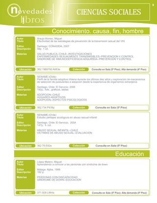9

novedades                                           CIENCIAS SOCIALES
    libros
      i
                             Conocimiento. causa, fin, hombre
 Autor         Araujo Alonso, Miguel
 Título        Efectividad de las estrategias de prevención de la transmisión sexual del VIH
 Editor        Santiago: CONASIDA, 2007
 Descripción   59p. 1 cd.
 Materias      SALUD PUBLICA--CHILE--INVESTIGACIONES
               ENFERMEDADES SEXUALMENTE TRANSMISIBLES--PREVENCION Y CONTROL
               SINDROME DE INMUNODEFICIENCIA ADQUIRIDA--PREVENCION Y CONTROL



   Ubicación   362.1969792 A663e               Colección        Consulta en Sala (5º Piso); Alta demanda (4º Piso)

 Autor         SENAME (Chile)
 Título        Perfil de la familia adoptiva chilena durante los últimos diez años y exploración de mecanismos
               de selección de postulantes a adopción desde la experiencia de organismos extranjeros

 Editor        Santiago, Chile: El Servicio, 2006
 Descripción   192p.: fots., gráficos, tablas

 Materias      ADOPCION--CHILE
               HOGARES ADOPTIVOS
               ADOPCION--ASPECTOS PSICOLOGICOS


   Ubicación   362.734 P438p                   Colección           Consulta en Sala (5º Piso)

 Autor         SENAME (Chile)
 Título        Estudio peritajes sicológicos en abuso sexual infantil

 Editor        Santiago, Chile: El Servicio, 2004
 Descripción   147p.: il. col.

 Materias      ABUSO SEXUAL INFANTIL--CHILE
               VICTIMAS DE ABUSO SEXUAL--EVALUACION




   Ubicación   362.76 E82e                     Colección           Consulta en Sala (5º Piso)


                                                                                     Educación
 Autor         López Melero, Miguel
 Título        Aprendiendo a conocer a las personas con síndrome de down
 Editor        Málaga: Aljibe, 1999
 Descripción   182 p.
 Materias      PERSONAS CON DISCAPACIDAD
               SINDROME DE DOWN--EDUCACION




   Ubicación   371.928 L864a                   Colección        Consulta en Sala (5º Piso); Alta demanda (4º Piso)
 