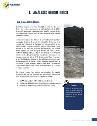 12Boletín Zonal del mes de Noviembre
Cuenca:
Extensión de terreno más
ancha y menos profunda
que un valle, cuyas aguas se
vierten en un río, en un
lago o en el mar.
PANORAMA HIDROLOGICO
Durante el mes de noviembre del 2018, el promedio del nivel
de los ríos en las estaciones de la red hidrológica de la DZ11,
descendió respecto al mes de octubre, para las cuencas de los
ríos: Mantaro y Pampas, mas no para las cuencas de los ríos
Perene y Pachitea.
En los primeros diez días del mes de noviembre, se registró un
apreciable descenso de los niveles y caudales de los ríos de la
cuenca del Mantaro y Pampas, en comparación a los
registrados en los últimos 10 días del mes de octubre. Tal es
así que el rio Mantaro en la sección hidráulica del puente
Breña reporto un nivel de agua máximo de hasta 1.40 m,
portando 113.05 m3/s, a 1.10 m. por debajo de su nivel de
alerta amarilla. En concordancia, el promedio mensual de sus
niveles represento solo el 57 % de su media. El rio Perene en
la sección hidráulica del puente Shimpitiniani reporto un nivel
de agua máximo de hasta 5.00 m. portando 595.15 m3/s, a
1.00 m de su nivel de alerta amarilla de 6.00 m. Acorde con
su promedio mensual de niveles que represento el 134% de
su media histórica.
Del mismo modo, los valores aproximados del caudal
promedio del mes de obtenido en las diversas fuentes de
agua monitoreadas, muestran los siguientes valores:
 Río Mantaro, 78.14 m3/s (HLG Puente Breña).
 Río Perene, 465.88 m3/s (Pichanaki, Chanchamayo, Junín).
 Río Comas, 3.48 m3/s (Comas, Concepción, Junín).
I. ANÁLISIS HIDROLOGICO
II. ANÁLISIS HIDROLOGICO
 