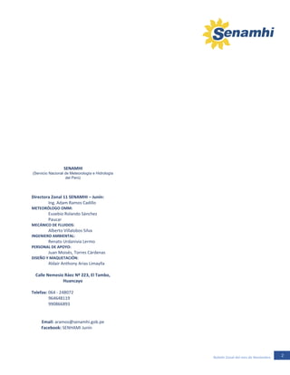 2Boletín Zonal del mes de Noviembre
-11SENAMHI
(Servicio Nacional de Meteorología e Hidrología
del Perú)
Directora Zonal 11 SENAMHI – Junín:
Ing. Adam Ramos Cadillo
METEORÓLOGO OMM:
Eusebio Rolando Sánchez .
Paucar
MECÁNICO DE FLUIDOS:
Alberto Villalobos Silva
INGENIERO AMBIENTAL:
Renato Urdanivia Lermo
PERSONAL DE APOYO:
Juan Moisés, Torres Cárdenas
DISEÑO Y MAQUETACIÓN:
Aldair Anthony Arias Limaylla
Calle Nemesio Ráez Nº 223, El Tambo,
Huancayo
Telefax: 064 - 248072
964648119
990866893
Email: aramos@senamhi.gob.pe
Facebook: SENHAMI Junín
 
