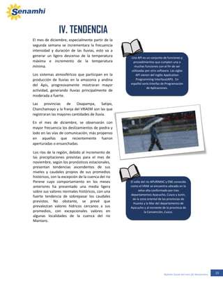 23Boletín Zonal del mes de Noviembre
El mes de diciembre, especialmente partir de la
segunda semana se incrementara la frecuencia
intensidad y duración de las lluvias, esto va a
generar un ligero descenso de la temperatura
máxima e incremento de la temperatura
mínima.
Los sistemas atmosféricos que participan en la
producción de lluvias en la amazonia y andina
del Apis, progresivamente mostraran mayor
actividad, generando lluvias principalmente de
moderada a fuerte.
Las provincias de Oxapampa, Satipo,
Chanchamayo y la franja del VRAEM son las que
registraran las mayores cantidades de lluvia.
En el mes de diciembre, se observarán con
mayor frecuencia los deslizamientos de piedra y
lodo en las vías de comunicación, más propenso
en aquellas que recientemente fueron
aperturadas o ensanchadas.
Los ríos de la región, debido al incremento de
las precipitaciones previstas para el mes de
noviembre, según los pronósticos estacionales,
presentan tendencias ascendentes de sus
niveles y caudales propios de sus promedios
históricos, con la excepción de la cuenca del rio
Perene cuyo comportamiento en los meses
anteriores ha presentado una media ligera
sobre sus valores normales históricos, con una
fuerte tendencia de sobrepasar los caudales
previstos. No obstante, se prevé que
prevalezcan valores hídricos cercanos a sus
promedios, con excepcionales valores en
algunas localidades de la cuenca del rio
Mantaro.
Los ríos de la región, debido al incremento de
las precipitaciones previstas para el mes de
noviembre, según los pronósticos estacionales,
El valle del río APURIMAC y ENE conocido
como el VRAE se encuentra ubicado en la
selva alta conformado por tres
departamentos Ayacucho, Cusco y Junín,
de la zona oriental de las provincias de
Huanta y la Mar del departamento de
Ayacucho y al noroeste de la provincia de
la Convención, Cusco.
Una API es un conjunto de funciones y
procedimientos que cumplen una o
muchas funciones con el fin de ser
utilizadas por otro software. Las siglas
API vienen del inglés Application
Programming Interface(API). En
español sería Interfaz de Programación
de Aplicaciones.
IV. TENDENCIA
 