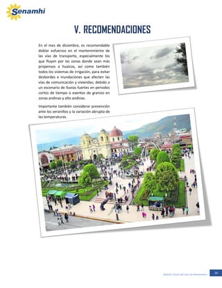 24Boletín Zonal del mes de Noviembre
V. RECOMENDACIONES
En el mes de diciembre, es recomendable
doblar esfuerzos en el mantenimiento de
las vías de transporte, especialmente los
que fluyen por las zonas donde sean más
propensos a huaicos, así como también
todos los sistemas de irrigación, para evitar
desbordes e inundaciones que afecten las
vías de comunicación y viviendas; debido a
un escenario de lluvias fuertes en periodos
cortos de tiempo o eventos de granizo en
zonas andinas y alto andinas.
Importante también considerar prevención
ante los veranillos y la variación abrupta de
las temperaturas.
 