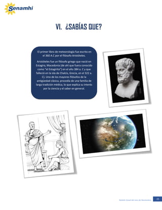 25Boletín Zonal del mes de Noviembre
El primer libro de meteorología fue escrito en
el 360 A.C por el filósofo Aristóteles.
Aristóteles fue un filósofo griego que nació en
Estagira, Macedonia (de ahí que fuera conocido
como “el Estagirita”) en el año 384 a. C y que
falleció en la isla de Chalcis, Grecia, en el 322 a.
C). Uno de los mayores filósofos de la
antigüedad clásica, procedía de una familia de
larga tradición médica, lo que explica su interés
por la ciencia y el saber en general.
VI. ¿SABÍAS QUE?
 