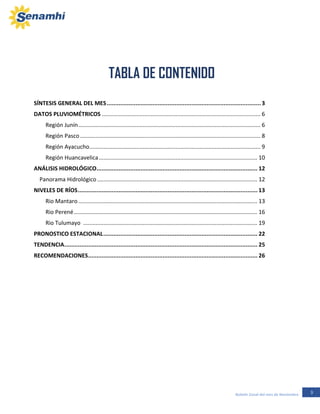 3Boletín Zonal del mes de Noviembre
SÍNTESIS GENERAL DEL MES...........................................................................................3
DATOS PLUVIOMÉTRICOS ..................................................................................................... 6
Región Junín.................................................................................................................... 6
Región Pasco................................................................................................................... 8
Región Ayacucho............................................................................................................. 9
Región Huancavelica..................................................................................................... 10
ANÁLISIS HIDROLÓGICO............................................................................................... 12
Panorama Hidrológico ...................................................................................................... 12
NIVELES DE RÍOS.......................................................................................................... 13
Rio Mantaro .................................................................................................................. 13
Rio Perené..................................................................................................................... 16
Rio Tulumayo ............................................................................................................... 19
PRONOSTICO ESTACIONAL........................................................................................... 22
TENDENCIA.................................................................................................................. 25
RECOMENDACIONES.................................................................................................... 26
TABLA DE CONTENIDO
REGION JUNÍN
 