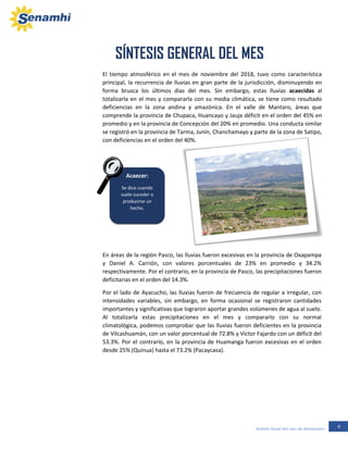 4Boletín Zonal del mes de Noviembre
En áreas de la región Pasco, las lluvias fueron excesivas en la provincia de Oxapampa
y Daniel A. Carrión, con valores porcentuales de 23% en promedio y 34.2%
respectivamente. Por el contrario, en la provincia de Pasco, las precipitaciones fueron
deficitarias en el orden del 14.3%.
Por el lado de Ayacucho, las lluvias fueron de frecuencia de regular a irregular, con
intensidades variables, sin embargo, en forma ocasional se registraron cantidades
importantes y significativas que lograron aportar grandes volúmenes de agua al suelo.
Al totalizarla estas precipitaciones en el mes y compararlo con su normal
climatológica, podemos comprobar que las lluvias fueron deficientes en la provincia
de Vilcashuamán, con un valor porcentual de 72.8% y Víctor Fajardo con un déficit del
53.3%. Por el contrario, en la provincia de Huamanga fueron excesivas en el orden
desde 25% (Quinua) hasta el 73.2% (Pacaycasa).
En áreas de la región Pasco, las lluvias fueron excesivas en la provincia de Oxapampa
y Daniel A. Carrión, con valores porcentuales de 23% en promedio y 34.2%
respectivamente. Por el contrario, en la provincia de Pasco, las precipitaciones fueron
Acaecer:
Se dice cuando
suele suceder o
producirse un
hecho.
Acaecer:
Se dice cuando
suele suceder o
producirse un
hecho.
El tiempo atmosférico en el mes de noviembre del 2018, tuvo como característica
principal, la recurrencia de lluvias en gran parte de la jurisdicción, disminuyendo en
forma brusca los últimos días del mes. Sin embargo, estas lluvias acaecidas al
totalizarla en el mes y compararla con su media climática, se tiene como resultado
deficiencias en la zona andina y amazónica. En el valle de Mantaro, áreas que
comprende la provincia de Chupaca, Huancayo y Jauja déficit en el orden del 45% en
promedio y en la provincia de Concepción del 20% en promedio. Una conducta similar
se registró en la provincia de Tarma, Junín, Chanchamayo y parte de la zona de Satipo,
con deficiencias en el orden del 40%.
El tiempo atmosférico en el mes de noviembre del 2018, tuvo como característica
principal, la recurrencia de lluvias en gran parte de la jurisdicción, disminuyendo en
forma brusca los últimos días del mes. Sin embargo, estas lluvias acaecidas al
totalizarla en el mes y compararla con su media climática, se tiene como resultado
deficiencias en la zona andina y amazónica. En el valle de Mantaro, áreas que
comprende la provincia de Chupaca, Huancayo y Jauja déficit en el orden del 45% en
promedio y en la provincia de Concepción del 20% en promedio. Una conducta similar
se registró en la provincia de Tarma, Junín, Chanchamayo y parte de la zona de Satipo,
con deficiencias en el orden del 40%.
SÍNTESIS GENERAL DEL MES
REGION JUNÍN
 
