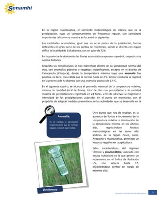 5Boletín Zonal del mes de Noviembre
En la región Huancavelica, el elemento meteorológico de interés, que es la
precipitación, tuvo un comportamiento de frecuencia regular, con cantidades
importantes tal como se muestra en los cuadros siguientes.
Las cantidades acumuladas, igual que en otras partes de la jurisdicción, fueron
deficientes en gran parte de los puntos de monitoreo, siendo el distrito con mayor
déficit la localidad de Colcabamba, con un valor de 72%.
En la provincia de Acobamba las lluvias acumuladas expresan superávit, respecto a su
normal histórica.
Respecto las temperaturas se han mantenido dentro de su variabilidad normal del
mes, con anomalías positivas y negativas insignificantes, excepto en el distrito de
Yanacancha (Chupaca), donde la temperatura máxima tuvo una anomalía fue
positiva, es decir, más cálida que lo normal hasta en 2°C. Similar conducta se registró
en la provincia de Acobamba con una anomalía positiva de 2.4°C.
En el siguiente cuadro, se alcanza el promedio mensual de la temperatura máxima,
mínima, la cantidad total de lluvias, total de días con precipitación y la cantidad
máxima de precipitaciones registrada en 24 horas, a fin de observar la magnitud e
intensidad de las precipitaciones acaecidas en el punto de monitoreo, con el
propósito de adoptar medidas preventivas en las actividades que se desarrolla en la
intemperie.
Anomalía:
Es el cambio o desviación
respecto de lo que es normal,
regular, natural o previsible.
Otro punto que hay de resaltar, es la
ausencia de lluvias e incremento de la
temperatura máxima y disminución de
la temperatura mínima en los últimos
días, registrándose heladas
meteorológicas en las zonas alto
andinas de la región Pasco, Junín,
Ayacucho y Huancavelica, generado un
impacto negativo en la agricultura.
Estas características del régimen
térmico y pluviométrico, asociado con
escasa nubosidad es la que genero un
incremento en el Índice de Radiación
UV, con valores hasta 17,
encontrándose dentro del rango de
extremo alto.
pluviómetro
 