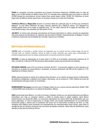 OXXO la compañía minorista subsidiaria de Fomento Económico Mexicano (FEMSA) tiene la meta de
llegar a las 12,000 tiendas en México hacia 2014. El mercado tiene capacidad para que opere un total de
20,000 tiendas de conveniencia, de las cuales Oxxo quiere llegar a tener 15,000. En Colombia, el único
lugar fuera de México donde opera Oxxo, la empresa maneja ya un total de 20 tiendas.


Telefónica México y Megacable lanzaron la primera oferta de cuádruple play en el País que nombraron
Megacel la cual ofrece televisión de paga, internet, telefonía fija y telefonía celular. Con Megacel los
clientes podrán tener en su hogar el cuádruple play: TV por cable, internet de 5 megas de velocidad, una
línea telefónica fija y tres celulares por 829 pesos al mes.

JALISCO: al menos seis empresas aeronáuticas de Europa aterrizarán en Jalisco durante los siguientes
días para explorar los beneficios de negocios que les ofrece el Estado. Representantes de Bélgica, Francia
y Alemania explorarán las facilidades de concretar negocios en el Estado




NOTICIAS INTERNACIONALES
JAPÓN salió al mercado a vender yenes por segunda vez en menos de tres meses luego de que la
moneda tocó un máximo histórico contra el dólar el lunes, diciendo que actuó para contrarrestar la
excesiva especulación que ha estado perjudicando a la tercera economía mundial.

ESPAÑA: La tasa de desempleo en el país subió a 21.52% en el trimestre, alcanzando máximos de 15
años; el total de 4 millones 978,300 personas desocupadas superó las previsiones de analistas.


ESTADOS UNIDOS crece 2.5% en el tercer trimestre del 2011. La economía aceleró su ritmo gracias a un
aumento en el gasto de consumidores y empresas; la primera estimación del PIB de EU supera el 1.3%
registrado el trimestre anterior.


SONY está asumiendo el mando de la alianza Sony Ericsson, en su intento de ganar terreno a fabricantes
de teléfonos inteligentes y tabletas como Apple y Samsung, con la compra en 1,050 millones de euros de
la participación del grupo sueco en la empresa.


BOMBARDIER Aerospace anunció que el fuselaje trasero de sus nuevos aviones ejecutivos Global 7000
y Global 8000 será producido en su planta de Querétaro, México.


ASIA oportunidad para México. La crisis en Europa y Estados Unidos es una oportunidad para que México
diversifique aún más su comercio exterior y voltee la mirada hacia la región asiática, opina Banco
Interamericano de Desarrollo (BID). La economía exportadora de Corea está más diversificada que sus
pares regionales, lo cual le proporciona un refugio contra una posible desaceleración en el crecimiento
económico global, y estima que la correlación de Corea con el crecimiento mundial es de 50%. Lo más
ventajoso para México sería aumentar sus exportaciones de manufacturados hacia Corea, quien tiene la
ventaja de que en territorio mexicano hay una serie de plantas coreanas, sobre todo de electrónicos, para
atender el mercado de América del Sur.




                                                    DANHAR Soluciones… Crezcamos de la mano
 