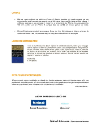 CIFRAS

      Más de cuatro millones de teléfonos iPhone 4S fueron vendidos por Apple durante los tres
      primeros días en el mercado, de acuerdo con el fabricante. La compañía había recibido más de 1
      millón de reservas en las primeras 24 horas tras el lanzamiento del iPhone 4S, para superar los
      600 mil pedidos por el iPhone 4, aunque éste se vendió en menos países de inicio.


      Microsoft finalmente completó la compra de Skype por 8 mil 500 millones de dólares, al grupo de
      inversiones Silver Lake, cinco meses después de que fue dada a conocer la compra.



LIBRO RECOMENDADO

                   Todo el mundo es parte de un equipo. Si usted esta casado, usted y su cónyuge
                   son un equipo. Si usted es un empleado, usted y sus compañeros de trabajo son un
                   equipo. Si usted da su tiempo a una iglesia u otra organización, usted es parte de
                   un equipo de voluntarios. En su estilo único, y fácil de entender, el Dr. Maxwell
                   denuncia el proceso de construir un equipo ganador, de una manera sencilla de
                   retener, y ponerlo en práctica

                   Sanborns
                   $ 195 pesos




REFLEXIÓN EMPRESARIAL

“El empresario ve oportunidades en donde los demás no vemos, pero muchas personas sólo ven
problemas en todas partes. El empresario está más preocupado por escoger las oportunidades
mientras que el resto esta interesado en no ver las oportunidades”
                                                                                   – Michael Gerber,




                             AHORA TAMBIEN SIGUENOS EN:




                      Danhar Soluciones                        @sdanhar




                                                 DANHAR Soluciones… Crezcamos de la mano
 