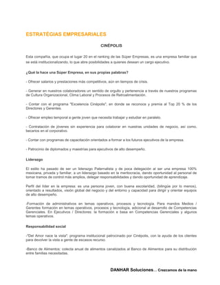 ESTRATÉGIAS EMPRESARIALES

                                               CINÉPOLIS

Esta compañía, que ocupa el lugar 20 en el ranking de las Súper Empresas, es una empresa familiar que
se está institucionalizando, lo que abre posibilidades a quienes desean un cargo ejecutivo.

¿Qué la hace una Súper Empresa, en sus propias palabras?

- Ofrecer salarios y prestaciones más competitivos, aún en tiempos de crisis.

- Generar en nuestros colaboradores un sentido de orgullo y pertenencia a través de nuestros programas
de Cultura Organizacional, Clima Laboral y Procesos de Retroalimentación.

- Contar con el programa "Excelencia Cinépolis", en donde se reconoce y premia al Top 20 % de los
Directores y Gerentes.

- Ofrecer empleo temporal a gente joven que necesita trabajar y estudiar en paralelo.

- Contratación de jóvenes sin experiencia para colaborar en nuestras unidades de negocio, así como,
becarios en el corporativo.

- Contar con programas de capacitación orientados a formar a los futuros ejecutivos de la empresa.

- Patrocinio de diplomados y maestrías para ejecutivos de alto desempeño.

Liderazgo

El estilo ha pasado de ser un liderazgo Paternalista y de poca delegación al ser una empresa 100%
mexicana, privada y familiar, a un liderazgo basado en la meritocracia, dando oportunidad al personal de
tomar tramos de control más amplios, delegar responsabilidades y dando oportunidad de aprendizaje.

Perfil del líder en la empresa: es una persona joven, con buena escolaridad, (bilingüe por lo menos),
orientado a resultados, visión global del negocio y del entorno y capacidad para dirigir y orientar equipos
de alto desempeño.

-Formación de administrativos en temas operativos, procesos y tecnología. Para mandos Medios /
Gerentes formación en temas operativos, procesos y tecnología, adicional al desarrollo de Competencias
Gerenciales. En Ejecutivos / Directores: la formación e basa en Competencias Gerenciales y algunos
temas operativos.

Responsabilidad social

-"Del Amor nace la vista": programa institucional patrocinado por Cinépolis, con la ayuda de los clientes
para devolver la vista a gente de escasos recurso.

-Banco de Alimentos: colecta anual de alimentos canalizados al Banco de Alimentos para su distribución
entre familias necesitadas.



                                                     DANHAR Soluciones… Crezcamos de la mano
 