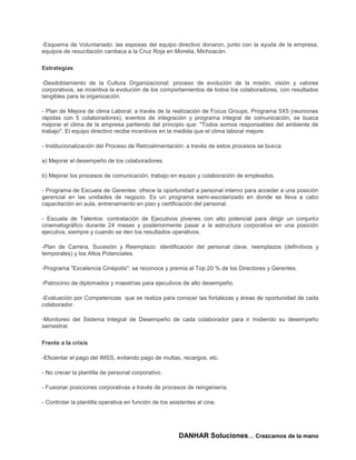 -Esquema de Voluntariado: las esposas del equipo directivo donaron, junto con la ayuda de la empresa,
equipos de resucitación cardiaca a la Cruz Roja en Morelia, Michoacán.

Estrategias

-Desdoblamiento de la Cultura Organizacional: proceso de evolución de la misión, visión y valores
corporativos, se incentiva la evolución de los comportamientos de todos los colaboradores, con resultados
tangibles para la organización.

- Plan de Mejora de clima Laboral: a través de la realización de Focus Groups, Programa 5X5 (reuniones
rápidas con 5 colaboradores), eventos de integración y programa integral de comunicación, se busca
mejorar el clima de la empresa partiendo del principio que: "Todos somos responsables del ambiente de
trabajo". El equipo directivo recibe incentivos en la medida que el clima laboral mejore.

- Institucionalización del Proceso de Retroalimentación: a través de estos procesos se busca:

a) Mejorar el desempeño de los colaboradores.

b) Mejorar los procesos de comunicación, trabajo en equipo y colaboración de empleados.

- Programa de Escuela de Gerentes: ofrece la oportunidad a personal interno para acceder a una posición
gerencial en las unidades de negocio. Es un programa semi-escolarizado en donde se lleva a cabo
capacitación en aula, entrenamiento en piso y certificación del personal.

- Escuela de Talentos: contratación de Ejecutivos jóvenes con alto potencial para dirigir un conjunto
cinematográfico durante 24 meses y posteriormente pasar a la estructura corporativa en una posición
ejecutiva, siempre y cuando se den los resultados operativos.

-Plan de Carrera, Sucesión y Reemplazo: identificación del personal clave, reemplazos (definitivos y
temporales) y los Altos Potenciales.

-Programa "Excelencia Cinépolis": se reconoce y premia al Top 20 % de los Directores y Gerentes.

-Patrocinio de diplomados y maestrías para ejecutivos de alto desempeño.

-Evaluación por Competencias que se realiza para conocer las fortalezas y áreas de oportunidad de cada
colaborador.

-Monitoreo del Sistema Integral de Desempeño de cada colaborador para ir midiendo su desempeño
semestral.

Frente a la crisis

-Eficientar el pago del IMSS, evitando pago de multas, recargos, etc.

- No crecer la plantilla de personal corporativo.

- Fusionar posiciones corporativas a través de procesos de reingeniería.

- Controlar la plantilla operativa en función de los asistentes al cine.




                                                        DANHAR Soluciones… Crezcamos de la mano
 