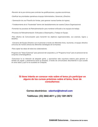 -Revisión de la pre-nómina para controlar las gratificaciones y ayudas económicas.

-Clarificar las prioridades operativas al equipo Administrativo, Gerencial y Directivo.

- Generación de una Filosofía de Ventas, para generar nuevas fuentes de ingreso.

- Fortalecimiento de la "Austeridad" dentro del desdoblamiento de nuestra Cultura Organizacional.

-Fomentar los procesos de Retroalimentación para mantener enfocado a los equipos de trabajo.

-Procesos de Retroalimentación: Enfocados a Desempeño y Trabajo en Equipo.

-Plan efectivo de Comunicación para transmitir los objetivos organizacionales, sus avances, logros y
desafíos.

 -Cercanía del Equipo Directivo con el personal a través de diferentes foros, reuniones, el equipo directivo
comunica de manera directa las diferentes estrategias de la empresa.

-Para captar las ideas de todos los colaboradores:

Programa de "Ideas Extremas" para personal del corporativo y el "Programa Inova" para el personal de los
conjuntos cinematográficos.

-Comunicar la no intención de despedir gente, y aprovechar esta coyuntura externa para generar un
sentido de orgullo y pertenencia hacia la empresa, a través de comunicados describiendo lo que sucede
en otros lados y que no ha sucedido en Cinépolis.




           Si tiene interés en conocer más sobre el tema y/o participar en
                alguno de los cursos próximos sobre el tema, favor de
                                    consultarnos:



                      Correo electrónico: sdanhar@hotmail.com

                      Teléfonos: (33) 3642-4611 y (33) 1201-9672




                                                       DANHAR Soluciones… Crezcamos de la mano
 