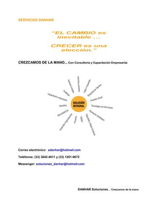 SERVICIOS DANHAR




CREZCAMOS DE LA MANO... Con Consultoria y Capacitación Empresarial.




Correo electrónico: sdanhar@hotmail.com

Teléfonos: (33) 3642-4611 y (33) 1201-9672

Messenger: soluciones_danhar@hotmail.com




                                        DANHAR Soluciones… Crezcamos de la mano
 