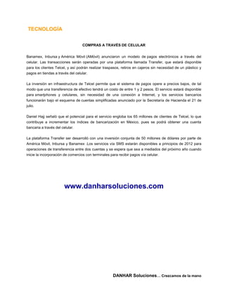 TECNOLOGÍA


                                  COMPRAS A TRAVÉS DE CELULAR


Banamex, Inbursa y América Móvil (AMóvil) anunciaron un modelo de pagos electrónicos a través del
celular. Las transacciones serán operadas por una plataforma llamada Transfer, que estará disponible
para los clientes Telcel, y así podrán realizar traspasos, retiros en cajeros sin necesidad de un plástico y
pagos en tiendas a través del celular.

La inversión en infraestructura de Telcel permite que el sistema de pagos opere a precios bajos, de tal
modo que una transferencia de efectivo tendrá un costo de entre 1 y 2 pesos. El servicio estará disponible
para smartphones y celulares, sin necesidad de una conexión a Internet, y los servicios bancarios
funcionarán bajo el esquema de cuentas simplificadas anunciado por la Secretaría de Hacienda el 21 de
julio.

Daniel Hajj señaló que el potencial para el servicio engloba los 65 millones de clientes de Telcel, lo que
contribuye a incrementar los índices de bancarización en México, pues se podrá obtener una cuenta
bancaria a través del celular.

La plataforma Transfer ser desarrolló con una inversión conjunta de 50 millones de dólares por parte de
América Móvil, Inbursa y Banamex .Los servicios vía SMS estarán disponibles a principios de 2012 para
operaciones de transferencia entre dos cuentas y se espera que sea a mediados del próximo año cuando
inicie la incorporación de comercios con terminales para recibir pagos vía celular.




                       www.danharsoluciones.com




                                                     DANHAR Soluciones… Crezcamos de la mano
 