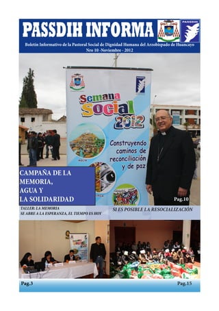 PASSDIH INFORMA
  Boletín Informativo de la Pastoral Social de Dignidad Humana del Arzobispado de Huancayo
                                   Nro 10 -Noviembre - 2012




CAMPAÑA DE LA
MEMORIA,
AGUA Y
Pág. 10 - 11
LA SOLIDARIDAD                                                                 Pag.10
TALLER: LA MEMORIA                             SI ES POSIBLE LA RESOCIALIZACIÓN
SE ABRE A LA ESPERANZA, EL TIEMPO ES HOY




Pag.3                                                                            Pag.15
 