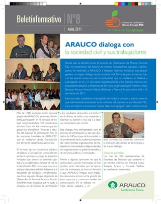 Boletínformativo                                    Nº8
                                                     ABRIL 2011




                                                   Desde que se decidió iniciar el proceso de certificación de Manejo Forestal
                                                   FSC, el compromiso de hacerlo de manera transparente, rigurosa y par tici-
                                                   pativa, ha motivado a ARAUCO a impulsar distintas iniciativas que buscan
                                                   generar un mayor diálogo con la sociedad civil. Parte de estas iniciativas, fue-
                                                   ron los eventos externos con la comunidad que se realizaron en Valdivia y
                                                   Concepción el 10 y 17 de marzo respectivamente, y los eventos internos con
                                                   trabajadores propios y Empresas de Servicios, organizados por Forestal Celco,
                                                   Bosques Arauco, Forestal Valdivia, Bioforest y Forestal Arauco entre el 8 y 16
                                                   de marzo de 2011.
                                                   Estas jornadas cumplieron el propósito de invitar a conocer y opinar sobre lo
                                                   que está haciendo la empresa en el contexto del proceso de certificación FSC,
                                                   para así, mejorar e incorporar nuevas ideas que agreguen valor a este proceso.

Más de 1.000 asistentes entre personal        y los resultados alcanzados a la fecha. Y
propio de ARAUCO y externas a la em-          en el último, se invitó a los asistentes a
presa, participaron en 11 jornadas de tra-    expresar su opinión a viva voz y a dejar
bajo recepcionándose 350 comentarios          sus comentarios por escrito.
escritos. Estos son los números que en-
globan los encuentros “Avances y desa-        Este diálogo, muy enriquecedor para el
fíos del proceso de certificación FSC en      proceso de certificación, se dio con alre-
las empresas forestales de ARAUCO”,           dedor de 140 personas de la sociedad ci-
que se realizaron desde Constitución          vil provenientes de la academia, empresas    este contexto, los asistentes valoraron
por el Norte hasta Valdivia por el Sur.       del rubro forestal, organizaciones de tra-   la intención de cambio de la empresa y
                                              bajadores, comunidades indígenas, locales,   de mayor diálogo.
El formato de los encuentros públicos         de organizaciones no gubernamentales, y
de Valdivia y Concepción, constó de tres      de servicios públicos y municipales.         Ganas de participar
partes. La primera, a cargo de expertos                                                    Los más de 350 representantes de
invitados que dieron un contexto glo-         Frente a algunas opiniones en que la         Empresas de Servicios que asistieron a
bal a la problemática forestal; el rol de     comunidad y partes interesadas se han        los eventos internos en Forestal Celco,
la certificación FSC como una oportuni-       podido sentir afectadas por la opera-        Bosques Arauco y Forestal Valdivia,
dad para la sustentabilidad del sector y el   ción de la empresa, se hizo un llamado       se mostraron interesados
desarrollo de iniciativas complementa-        a que ARAUCO mitigue esos impac-
rias. En el segundo bloque, el gerente de     tos, reconozca errores en la gestión de
Desarrollo de Forestal Arauco, Ricardo        esos impactos y construya canales de
Schaffner, relató los pasos que ha dado la    comunicación. En el debate no
empresa en el proceso de certificación        hubo temas vedados y en
 