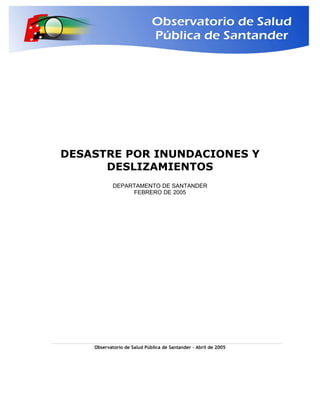 DESASTRE POR INUNDACIONES Y
DESLIZAMIENTOS
DEPARTAMENTO DE SANTANDER
FEBRERO DE 2005
Observatorio de Salud Pública de Santander – Abril de 2005
 