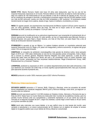 SUSHI ITTO: Alberto Romano Hadid creó hace 23 años este restaurante, que hoy es una de las
mayores franquicias mexicanas en el mundo. Romano falleció a los 58 años de edad la noche del martes y
deja una cadena de 100 restaurantes en las que atiende a más de 5 millones de clientes al año. Fue uno
de los creadores de entregas a domicilio y actualmente la empresa realiza más de 570,000 pedidos al año
con más de 500 vehículos; cuenta con más de 5,000 empleados y 400 ‘susheros'. El empresario estaba
transformando la imagen de la cadena, desde el logo, hasta el mobiliario, el ambiente y el menú.


INEGI. En agosto pasado, las exportaciones manufactureras de México cayeron 6.20 por ciento respecto a
julio, en cifras ajustadas, señalan datos del Inegi. Se trata de la mayor caída en 32 meses, desde
diciembre de 2008, cuando se contrajeron 13.24 por ciento.


SORIANA anunció la modificación en su estructura organizacional, que comprende el nombramiento de un
director general por formato de tienda. En este sentido, ya hay un responsable para Mercado Soriana y
Soriana Express; otro para Hiper y Súper Soriana, uno más en City Club, uno para Súper City y otro al
frente de la Dirección General Corporativa.


STARWOOD le apuesta al lujo en México. La cadena hotelera advierte un importante potencial para
expandir franquicias como St. Regis y W; pese a la inseguridad y entorno económico, el ingreso del grupo
creció 13% en el segundo trimestre.
CINEPOLIS, la compañía de exhibición cinematográfica más grande de América Latina, tiene pensado
llegar al 2015 con 1,000 salas distribuidas en dos de los más grandes países emergentes, India y Brasil,
dio a conocer su director general, Alejandro Ramírez Magaña. Con estas aperturas, a partir de 2012
abrirá más salas fuera de México que dentro del país y se consolidará como el cuarto exhibidor más
grande del mundo, antecedido por tres empresas estadounidenses: Regal Entertainment Group, AMC
Entertainment Inc y Cinemark Theatres.


LIVERPOOL acelerará su expansión en 2012. La cadena departamental prevé abrir siete almacenes, a los
que destinará una inversión de 6,000 mdp; el monto significa aproximadamente 50% más que el previsto
para ejercerse durante el presente año.


MEXICO producirá un avión 100% mexicano para el 2021 informo Proméxico.




Noticias Internacionales
ESTADOS UNIDOS demanda a 17 bancos: BofA, Citigroup y Barclays, entre los acusados de vender
bonos respaldados por hipotecas riesgosas; Merrill Lynch y Nomura Holdings, entre otros, ya negocian un
acuerdo ante los reclamos.
NOKIA anunció que prevé suprimir 3 mil 500 empleos en Estados Unidos, Alemania y Rumania de aquí a
fines de 2012. Hasta hace no mucho Nokia era indiscutido líder mundial de los teléfonos móviles, pero ha
perdido mucho terrenos ante sus competidores y solamente representa un 23 por ciento de cuota de
mercado en el segundo trimestre de 2011, según los analistas, cuando llegó a tener hasta un 40 por ciento
en el primer semestre de 2008.

INDIA lanzó este miércoles una nueva tableta, a la que calificó como la más barata del mundo, para
venderla a estudiantes a un precio subvencionado de 35 dólares con el objetivo de ampliar el acceso
digital en el gigante asiático que va por detrás de China y Brasil en conectividad.




                                                   DANHAR Soluciones… Crezcamos de la mano
 