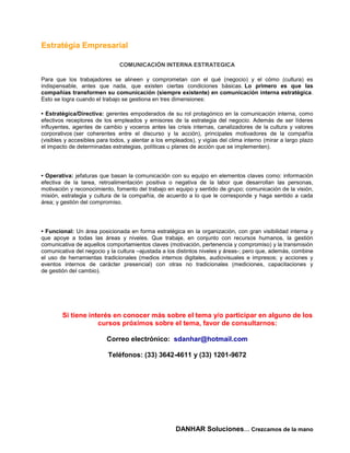 Estratégia Empresarial

                               COMUNICACIÓN INTERNA ESTRATEGICA

Para que los trabajadores se alineen y comprometan con el qué (negocio) y el cómo (cultura) es
indispensable, antes que nada, que existen ciertas condiciones básicas. Lo primero es que las
compañías transformen su comunicación (siempre existente) en comunicación interna estratégica.
Esto se logra cuando el trabajo se gestiona en tres dimensiones:

• Estratégica/Directiva: gerentes empoderados de su rol protagónico en la comunicación interna, como
efectivos receptores de los empleados y emisores de la estrategia del negocio. Además de ser líderes
influyentes, agentes de cambio y voceros antes las crisis internas, canalizadores de la cultura y valores
corporativos (ser coherentes entre el discurso y la acción), principales motivadores de la compañía
(visibles y accesibles para todos, y alentar a los empleados), y vigías del clima interno (mirar a largo plazo
el impacto de determinadas estrategias, políticas u planes de acción que se implementen).




• Operativa: jefaturas que basan la comunicación con su equipo en elementos claves como: información
efectiva de la tarea, retroalimentación positiva o negativa de la labor que desarrollan las personas,
motivación y reconocimiento, fomento del trabajo en equipo y sentido de grupo; comunicación de la visión,
misión, estrategia y cultura de la compañía, de acuerdo a lo que le corresponde y haga sentido a cada
área; y gestión del compromiso.




• Funcional: Un área posicionada en forma estratégica en la organización, con gran visibilidad interna y
que apoye a todas las áreas y niveles. Que trabaje, en conjunto con recursos humanos, la gestión
comunicativa de aquellos comportamientos claves (motivación, pertenencia y compromiso) y la transmisión
comunicativa del negocio y la cultura –ajustada a los distintos niveles y áreas-; pero que, además, combine
el uso de herramientas tradicionales (medios internos digitales, audiovisuales e impresos; y acciones y
eventos internos de carácter presencial) con otras no tradicionales (mediciones, capacitaciones y
de gestión del cambio).




        Si tiene interés en conocer más sobre el tema y/o participar en alguno de los
                    cursos próximos sobre el tema, favor de consultarnos:

                          Correo electrónico: sdanhar@hotmail.com

                           Teléfonos: (33) 3642-4611 y (33) 1201-9672




                                                      DANHAR Soluciones… Crezcamos de la mano
 