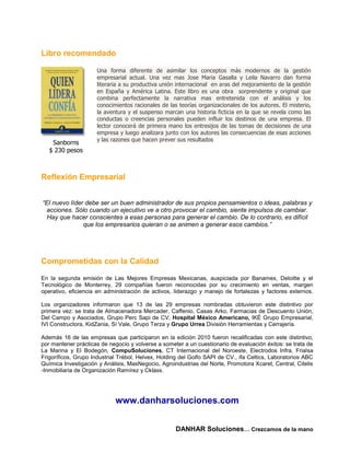 Libro recomendado

                     Una forma diferente de asimilar los conceptos más modernos de la gestión
                     empresarial actual. Una vez mas Jose Maria Gasalla y Leila Navarro dan forma
                     literaria a su productiva unión internacional en aras del mejoramiento de la gestión
                     en España y América Latina. Este libro es una obra sorprendente y original que
                     combina perfectamente la narrativa mas entretenida con el análisis y los
                     conocimientos racionales de las teorías organizacionales de los autores. El misterio,
                     la aventura y el suspenso marcan una historia ficticia en la que se revela como las
                     conductas o creencias personales pueden influir los destinos de una empresa. El
                     lector conocerá de primera mano los entresijos de las tomas de decisiones de una
                     empresa y luego analizara junto con los autores las consecuencias de esas acciones
                     y las razones que hacen prever sus resultados
    Sanborns
   $ 230 pesos



Reflexión Empresarial


“El nuevo líder debe ser un buen administrador de sus propios pensamientos o ideas, palabras y
 acciones. Sólo cuando un ejecutivo ve a otro provocar el cambio, siente impulsos de cambiar.
  Hay que hacer conscientes a esas personas para generar el cambio. De lo contrario, es difícil
               que los empresarios quieran o se animen a generar esos cambios.”




Comprometidas con la Calidad

En la segunda emisión de Las Mejores Empresas Mexicanas, auspiciada por Banamex, Deloitte y el
Tecnológico de Monterrey, 29 compañías fueron reconocidas por su crecimiento en ventas, margen
operativo, eficiencia en administración de activos, liderazgo y manejo de fortalezas y factores externos.

Los organizadores informaron que 13 de las 29 empresas nombradas obtuvieron este distintivo por
primera vez: se trata de Almacenadora Mercader, Caffenio, Casas Arko, Farmacias de Descuento Unión,
Del Campo y Asociados, Grupo Perc Sapi de CV, Hospital México Americano, IKÉ Grupo Empresarial,
IVI Constructora, KidZania, Sí Vale, Grupo Terza y Grupo Urrea División Herramientas y Cerrajería.

Además 16 de las empresas que participaron en la edición 2010 fueron recalificadas con este distintivo,
por mantener prácticas de negocio y volverse a someter a un cuestionario de evaluación éxitos: se trata de
La Marina y El Bodegón, CompuSoluciones, CT Internacional del Noroeste, Electrodos Infra, Frialsa
Frigoríficos, Grupo Industrial Trébol, Helvex, Holding del Golfo SAPI de CV., ifa Celtics, Laboratorios ABC
Química Investigación y Análisis, MasNegocio, Agroindustrias del Norte, Promotora Xcaret, Central, Citelis
-Inmobiliaria de Organización Ramírez y Cklass.




                             www.danharsoluciones.com


                                                    DANHAR Soluciones… Crezcamos de la mano
 