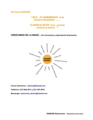 Servicios DANHAR




CREZCAMOS DE LA MANO... Con Consultoria y Capacitación Empresarial.




Correo electrónico: sdanhar@hotmail.com

Teléfonos: (33) 3642-4611 y (33) 1201-9672

Messenger: soluciones_danhar@hotmail.com




                                             DANHAR Soluciones… Crezcamos de la mano
 