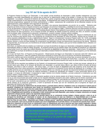 NOTICIAS E INFORMACIÓN ACTUALIZADA página 3

                              Ley 191 del 18 de agosto de 2011
El Programa Federal de Seguro por Desempleo, a nivel estatal, provee beneficios de desempleo a todos aquellos trabajadores que sean
elegibles y que estén desempleados por razones que no sean por su determinación (según la ley estatal), y cumpla con otros requisitos de
elegibilidad. Los estados, incluyendo el Gobierno de Puerto Rico, operan programas de desempleo bajo sus propias leyes, las cuales deben
cumplir sustancialmente con las disposiciones de la ley federal. El Departamento del Trabajo de los Estados Unidos, provee asistencia técnica,
directrices programáticas, asignación de fondos administrativos, y realiza evaluaciones del cumplimiento de los diferentes estados con las
reglamentaciones y leyes federales sobre seguridad de desempleo.
Bajo el Programa Federal de Seguro por Desempleo, se pagan a las personas desempleadas una porción de su sueldo. Mediante este
programa se intenta minimizar el impacto económico que tiene para una persona el desempleo, y estabilizar la economía en tiempos de crisis.
La Ley de Reinversión y Estímulo Económico Federal “Ley ARRA”, por sus siglas en inglés, (“American Recovery and Reinvestment Act”) es la
ley federal firmada el 17 de febrero de 2009 por el Presidente Barack Obama. Esta legislación busca estimular la creación de empleos durante
estos tiempos de retos económicos, con la inversión de $787 mil millones de dólares durante los próximos dos años, en sectores cruciales
como la energía, salud, infraestructura y educación, transportación, comercio, energía, vivienda, justicia y empleos.
La Ley Pública 111-5, conocida como “The Assistance for Unemployed Workers and Struggling Families Act”, dispuso la distribución de una
serie de incentivos para aportar fondos a los programas de compensación de desempleo en todos los estados, siempre que se cumplan con
ciertos requisitos establecidos en la ley y reglamentación federal. Según la Unemployment Insurance Program Letter, No. 14-09, promulgada
por el Departamento del Trabajo Federal, según enmendada, provee para una primera fase de distribución de fondos por la canti dad de $7
billones, siempre y cuando las leyes estatales de compensación por desempleo incluyan las disposiciones requeridas por ley federal. Mediante
la segunda fase, se proveyó para una transferencia de fondos de $500 millones de dólares, para que los fondos estatales fuera n utilizados con
fines administrativos.
Este dinero, se repartirá entre los estados que modernicen sus leyes de beneficios de seguro por desempleo a trabajadores elegibles que están
desempleados debido a la falta de trabajo apropiado. El programa permite que los estados hagan más accesible los beneficios por desempleo
porque evitan incurrir los costos que conlleva liberalizar los requisitos de elegibilidad al seguro por desempleo. Hasta la fecha, 32 estados que
han conformado sus leyes de beneficios de seguro por desempleo al estatuto federal han solicitado fondos bajo el programa y se han distribuido
$2.9 billones.
En el caso de Puerto Rico, el Programa de Recuperación - Modernización del Seguro por Desempleo ha reservado sobre $41 millones que
impactarían directamente a miles de ciudadanos americanos residentes en Puerto Rico que se encuentran actualmente desempleados.
Para poder cualificar para dichos beneficios, particularmente con la distribución de fondos de la primera fase, es preciso at emperar la Ley Núm.
74 de 21 de junio de 1956, según enmendada, conocida como “Ley de Seguridad en el Empleo de Puerto Rico”, (“Ley Núm. 74”) para que se
recojan en ésta los requisitos necesarios para poder hacer elegible a miles de puertorriqueños del recibo de dichos fondos bajo el programa de
desempleo.
Como parte de los requisitos que establece la Ley Federal y el Unemployment Insurance Progam Letter, se tiene que proveer, además de un
período básico para utilizar en el cómputo del beneficio por desempleo, un período básico alterno, que utiliza el último trimestre del tiempo
trabajado, para llevar a cabo el cómputo. Del mismo modo, y en aras de lograr la elegibilidad para este programa, la ley local debe ser
enmendada para incluir varias opciones que impartan flexibilidad y apertura a la evaluación de las razones de separación de un empleo; o sea,
aquellas personas que son separadas de su empleo por razones ajenas a su voluntad, por ejemplo, las situaciones familiares que puedan surgir
a causa de que el individuo es víctima de violencia doméstica o necesita ser relocalizado por traslado o nueva oportunidad laboral de su
cónyuge, o a causa de enfermedad o incapacidad en algún miembro de la familia inmediata, y proveer protección al reclamante que sólo
busque, solicite o acepte empleo a tiempo parcial.
Esta Asamblea Legislativa implora y exige un tratamiento igualitario al de los demás estados de la Nación Americana. Entendemos que esta
Ley es un paso de avanzada para poder cumplir con los requisitos federales necesarios para poder cualificar para los fondos s eparados por la
Ley ARRA y por el “Assistance for Unemployed Workers and Struggling Families Act” para atender los fondos de desempleo en los estados.
Por tal razón, entendemos que son meritorias las enmiendas a la Ley Núm. 74, supra, de manera que podamos recibir un trato igual que los
demás estados de la jurisdicción americana, y recibir la aportación de fondos que son tan necesarios para el programa de seguro por
desempleo del Gobierno de Puerto Rico.
Por lo cual se enmienda las definiciones de período básico y período básico alternos. Establece como se computará el salario para el
beneficio. Establece las condiciones para recibir los beneficios incluyendo pero sin limitarse a víctimas de violencia doméstica,
relocalización de empleo, entre otros los cuales tienen que evidenciarlos.
Algo muy importante para los que reclutan a tiempo parcial. Empleo a tiempo parcial: No obstante cualquier otra disposición en esta
Ley, la elegibilidad para beneficios se extenderá a todo reclamante que esté disponible para realizar o aceptar colocación en trabajo
solamente a tiempo parcial, sujeto a las siguientes disposiciones:
Si la mayoría de las semanas de trabajo en el período básico de un reclamante incluye trabajo a tiempo parcial, a éste no se le
denegará los beneficios por desempleo al amparo de las disposiciones de esta Ley relativas a la disponibilidad para el trabajo,
búsqueda activa de trabajo, o no aceptar un trabajo, sólo porque el individuo está buscando únicamente trabajo a tiempo parcial.
Para los fines de este inciso, “disponible para trabajo a tiempo parcial” significará disponible para trabajo por al menos veinte (20)
horas semanales, salvo que la jornada de empleo que crea la elegibilidad en el período básico o al momento de cesantía fuere menor.
Nada de lo dispuesto en este inciso se interpretará como un impedimento para que la persona que haya estado empleada a tiempo
parcial solicite o acepte colocación o participe en programas de adiestramiento, para empleo a jornada completa. Esta ley entra en
vigor en seis meses.


                             En el manual de empleado hay que
                             enmendar el protocolo de manejo de
                             violencia doméstica y la parte de seguro
                             por desempleo.
 
