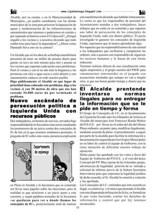 www.cijuelaesvega.blogspot.com

Alcalde, por su cuenta, o en la Mancomunidad de           esta manifestación diciendo que hablaba irónicamente.
Municipios, ¿no podría coordinarse con los demás          Lo cierto es que los responsables de personal del
municipios de la zona para priorizar la depuración de     Ayuntamiento mandan a dos trabajadores, hacer
aguas y modernización de las infraestructuras de          trabajos que no están en su cometido y que suponen
saneamientos que tenemos y padecemos en común y           una labor de persecución de los concejales de
por separado en barrios como El Cañaveral?, ¿Porqué       Izquierda Unida, todo con dinero público. El juicio
engañó a los vecinos y a nosotros diciendo que todo       investigado lo ganaron los concejales de Izquierda
estaba listo para hacer la depuradora?, ¿Ahora como       Unida, esperamos que al menos aprendieran algo.
Diputado lleva esto en su cartera?.                       Por supuesto que no responsabilizamos de esta actitud
                                                          a los trabajadores que recibieron y cumplieron las
Un Alcalde que en los años de su burbuja inmobiliaria     ordenes, sino a quienes son responsables de organizar
presumía de tener un millón de pesetas diario para        los recursos humanos y lo hacen de esta forma
gastar, no tuvo un solo minuto para oler y pensar en      indecente.
los vecinos que soportan cada noche estos problemas.      Tenemos noticias directa de una coordinación entre
Pasó el verano y con él un año más la fragancia y las     algún empresario y el grupo sectario del PSOE para
promesas con olor a agua sucia a cielo abierto y con      «mantenernos entretenidos en el juzgado con
saneamientos caducos en todo nuestro pueblo.              acusaciones montadas que aunque no van a ningún
Diga públicamente el Alcalde en que lugar de              sitio, si que nos haran perder tiempo y dinero que no
prioridad tiene colocado este problema, diga a los        tenemos»
                        El Alcalde prentende
vecinos si con 50 metros de obra que nos han
costado 54.000 euros da por terminado el
problema.
                        inventarse                           nor mas
Nue v o escándalo de ilegales para no entregar
Nuev
per secución política a la información que se le
                        pide en tiempo y forma
Izquier da Unida con El Grupo de Concejales de I.U. en el Ayuntamiento
recursos públicos
 ecursos públicos       de Cijuela ha llevado ante los tribunales de Justicia al
Dos trabajadores, en horario de servicio, enviados bajo   Alcalde del municipio José Francisco Rueda Muñoz
responsabilidad de la Secretaria estuvieron estudiando    del P.S.O.E. por llevar en el orden del día del último
los pormenores de un juicio contra dos concejales de      Pleno ordinario un punto para, modificar ilegalmente,
IU de Jun en la que nosotros estabamos presentes. A       mediante acuerdo de pleno el procedimiento a seguir
pregunta de IU sobre esta «rara» presencia explicarón     por parte de la alcaldía para facilitar la información y
                                                          documentación requerida por los Grupos Municipales
                                                          en su labor de control al equipo de Gobierno, con la
                                                          clara intención de dificultar nuestro trabajo de
                                                          oposición.
                                                          Dicho punto fue aprobado con los votos a favor del
                                                          Equipo de Gobierno del P.S.O.E. y el voto del único
                                                          Concejal del P.P. Muy a pesar de las reiteradas quejas,
                                                          advertencias de ilegalidad, petición de su retirada y
                                                          solicitud de informe previo de la Señora Secretaria
                                                          Interventora para que expresara la legalidad jurídica
                                                          de dicho acuerdo, el Sr. Alcalde la sometió a votación
                                                          y fue aprobada.
en Pleno el Alcalde y la Secretaria que su cometido       Los Concejales de I.U. entienden que éste acuerdo es
era llevar unos papeles sobre las elecciones, pero la     ilegal, va contra Ley y lo único que pretende el Alcalde
realidad es que asistieron a un juicio ajeno a esta       con esta disparatada utilización de la ley, es formalizar
cuestión, y según palabras textuales de la Secretaria     lo que viene haciendo, coartar los derechos de
«se quedaron para ver a donde íbamos los                  información y control que por ley tenemos
concejales de IU», posteriormente trató de matizar        reconocidos.
                                                     10
 