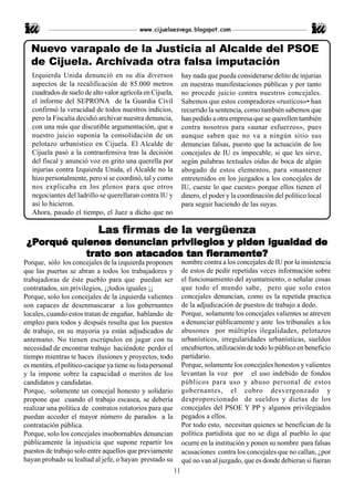 www.cijuelaesvega.blogspot.com


  Nuevo varapalo de la Justicia al Alcalde del PSOE
  de Cijuela. Archivada otra falsa imputación
   Izquierda Unida denunció en su día diversos                    hay nada que pueda considerarse delito de injurias
   aspectos de la recalificación de 85.000 metros                 en nuestras manifestaciones públicas y por tanto
   cuadrados de suelo de alto valor agrícola en Cijuela,          no procede juicio contra nuestros concejales.
   el informe del SEPRONA de la Guardia Civil                     Sabemos que estos compradores «rusticos»• han
   confirmó la veracidad de todos nuestros indicios,              recurrido la sentencia, como también sabemos que
   pero la Fiscalía decidió archivar nuestra denuncia,            han pedido a otra empresa que se querellen también
   con una más que discutible argumentación, que a                contra nosotros para «aunar esfuerzos», pues
   nuestro juicio suponía la consolidación de un                  aunque saben que no va a ningún sitio sus
   pelotazo urbanístico en Cijuela. El Alcalde de                 denuncias falsas, puesto que la actuación de los
   Cijuela pasó a la contraofensiva tras la decisión              concejales de IU es impecable, si que les sirve,
   del fiscal y anunció voz en grito una querella por             según palabras textuales oídas de boca de algún
   injurias contra Izquierda Unida, el Alcalde no la              abogado de estos elementos, para «mantener
   hizo personalmente, pero si se coordinó, tal y como            entretenidos en los juzgados a los concejales de
   nos explicaba en los plenos para que otros                     IU, cueste lo que cueste» porque ellos tienen el
   negociantes del ladrillo se querellaran contra IU y            dinero, el poder y la coordinación del político local
   así lo hicieron.                                               para seguir haciendo de las suyas.
   Ahora, pasado el tiempo, el Juez a dicho que no

                            Las fir mas de la vergüenza
                                 irmas
                                fir            ergüenza
                                              ver
 ¿Porqué quienes denuncian privilegios y piden igualdad de
 ¿Por
   orqué          denuncian privile
                               vilegios
            tra       atacados      fier
                                     ieramente?
            trato son atacados tan fieramente?
Porque, sólo los concejales de la izquierda proponen              nombre contra a los concejales de IU por la insistencia
que las puertas se abran a todos los trabajadores y               de estos de pedir repetidas veces información sobre
trabajadoras de éste pueblo para que puedan ser                   el funcionamiento del ayuntamiento, o señalar cosas
contratados, sin privilegios, ¡¡todos iguales ¡¡                  que todo el mundo sabe, pero que solo estos
Porque, solo los concejales de la izquierda valientes             concejales denuncian, como es la repetida practica
son capaces de desenmascarar a los gobernantes                    de la adjudicación de puestos de trabajo a dedo.
locales, cuando estos tratan de engañar, hablando de              Porque, solamente los concejales valientes se atreven
empleo para todos y después resulta que los puestos               a denunciar públicamente y ante los tribunales a los
de trabajo, en su mayoría ya están adjudicados de                 abusones por múltiples ilegalidades, pelotazos
antemano. No tienen escrúpulos en jugar con tu                    urbanísticos, irregularidades urbanísticas, sueldos
necesidad de encontrar trabajo haciéndote perder el               encubiertos, utilización de todo lo público en beneficio
tiempo mientras te haces ilusiones y proyectos, todo              partidario.
es mentira, el político-cacique ya tiene su lista personal        Porque, solamente los concejales honestos y valientes
y la impone sobre la capacidad o meritos de los                   levantan la voz por el uso indebido de fondos
candidatos y candidatas.                                          públicos para uso y abuso personal de estos
Porque, solamente un concejal honesto y solidario                 gobernantes, el cobro desvergonzado y
propone que cuando el trabajo escasea, se debería                 desproporcionado de sueldos y dietas de los
realizar una política de contratos rotatorios para que            concejales del PSOE Y PP y algunos privilegiados
puedan acceder el mayor número de parados a la                    pegados a ellos.
contratación pública.                                             Por todo esto, necesitan quienes se benefician de la
Porque, solo los concejales insobornables denuncian               política partidista que no se diga al pueblo lo que
públicamente la injusticia que supone repartir los                ocurre en la institución y ponen su nombre para falsas
puestos de trabajo solo entre aquellos que previamente            acusaciones contra los concejales que no callan, ¿por
hayan probado su lealtad al jefe, o hayan prestado su             qué no van al juzgado, que es donde debieran si fueran
                                                             11
 