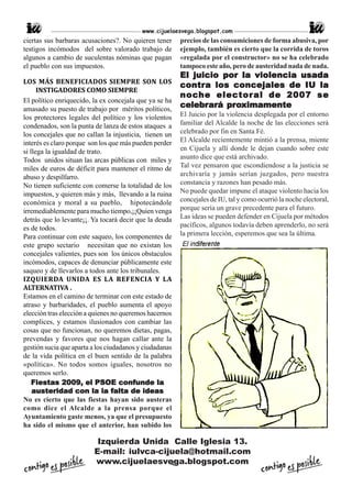 www.cijuelaesvega.blogspot.com
ciertas sus barbaras acusaciones?. No quieren tener      precios de las consumiciones de forma abusiva, por
testigos incómodos del sobre valorado trabajo de         ejemplo, también es cierto que la corrida de toros
algunos a cambio de suculentas nóminas que pagan         «regalada por el constructor» no se ha celebrado
el pueblo con sus impuestos.                             tampoco este año, pero de austeridad nada de nada.
                                                         El juicio por la violencia usada
LOS MÁS BENEFICIADOS SIEMPRE SON LOS
                                                         contr a los concejales de IU la
                                                         contra
      INSTIGADORES COMO SIEMPRE
                                                         noche
                                                         noc he elector al de 2007 se
El político enriquecido, la ex concejala que ya se ha
amasado su puesto de trabajo por méritos políticos,
                                                         celebr
                                                              brará pro
                                                         celebrará proximamente
los protectores legales del político y los violentos     El Juicio por la violencia desplegada por el entorno
condenados, son la punta de lanza de estos ataques a     familiar del Alcalde la noche de las elecciones será
los concejales que no callan la injusticia, tienen un    celebrado por fin en Santa Fé.
interés es claro porque son los que más pueden perder    El Alcalde recientemente mintió a la prensa, miente
si llega la igualdad de trato.                           en Cijuela y allí donde le dejan cuando sobre este
Todos unidos situan las arcas públicas con miles y       asunto dice que está archivado.
miles de euros de déficit para mantener el ritmo de      Tal vez pensaron que escondiendose a la justicia se
abuso y despilfarro.                                     archivaría y jamás serían juzgados, pero nuestra
No tienen suficiente con comerse la totalidad de los     constancia y razones han pesado más.
impuestos, y quieren más y más, llevando a la ruina      No puede quedar impune el ataque violento hacia los
económica y moral a su pueblo, hipotecándole             concejales de IU, tal y como ocurrió la noche electoral,
irremediablemente para mucho tiempo,¡¡Quien venga        porque sería un grave precedente para el futuro.
detrás que lo levante¡¡. Ya tocará decir que la deuda    Las ideas se pueden defender en Cijuela por métodos
es de todos.                                             pacíficos, algunos todavía deben aprenderlo, no será
Para continuar con este saqueo, los componentes de       la primera lección, esperemos que sea la última.
este grupo sectario necesitan que no existan los
concejales valientes, pues son los únicos obstaculos
incómodos, capaces de denunciar públicamente este
saqueo y de llevarlos a todos ante los tribunales.
IZQUIERDA UNIDA ES LA REFENCIA Y LA
ALTERNATIVA .
Estamos en el camino de terminar con este estado de
atraso y barbaridades, el pueblo aumenta el apoyo
elección tras elección a quienes no queremos hacernos
complices, y estamos ilusionados con cambiar las
cosas que no funcionan, no queremos dietas, pagas,
prevendas y favores que nos hagan callar ante la
gestión sucia que aparta a los ciudadanos y ciudadanas
de la vida política en el buen sentido de la palabra
«política». No todos somos iguales, nosotros no
queremos serlo.
    Fiestas 2009, el PSOE confunde la
                                  falta
    austeridad con la la falta de ideas
No es cierto que las fiestas hayan sido austeras
como dice el Alcalde a la prensa porque el
Ayuntamiento gaste menos, ya que el presupuesto
ha sido el mismo que el anterior, han subido los

                          Izquierda Unida Calle Iglesia 13.
                         E-mail: iulvca-cijuela@hotmail.com
                         www.cijuelaesvega.blogspot.com
                                           4
 