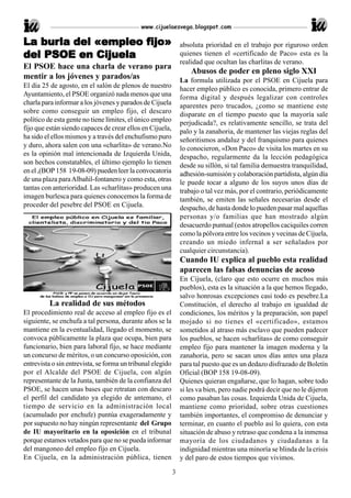 www.cijuelaesvega.blogspot.com

La burla del «empleo fijo»
   bur
    urla             fijo»                                      absoluta prioridad en el trabajo por riguroso orden
del PSOE en Cijuela                                             quienes tienen el «certificado de Paco» esta es la
                                                                realidad que ocultan las charlitas de verano.
El PSOE hace una charla de verano para
                                                                    Abusos de poder en pleno siglo XXI
mentir a los jóvenes y parados/as                               La formula utilizada por el PSOE en Cijuela para
El día 25 de agosto, en el salón de plenos de nuestro           hacer empleo público es conocida, primero entrar de
Ayuntamiento, el PSOE organizó nada menos que una               forma digital y después legalizar con controles
charla para informar a los jóvenes y parados de Cijuela         aparentes pero trucados, ¿como se mantiene este
sobre como conseguir un empleo fijo, el descaro                 disparate en el tiempo puesto que la mayoría sale
político de esta gente no tiene límites, el único empleo        perjudicada?, es relativamente sencillo, se trata del
fijo que están siendo capaces de crear ellos en Cijuela,        palo y la zanahoria, de mantener las viejas reglas del
ha sido el ellos mismos y a través del enchufismo puro          señoritismos andaluz y del franquismo para quienes
y duro, ahora salen con una «charlita» de verano.No             lo conocieron, «Don Paco» de visita los martes en su
es la opinión mal intencionada de Izquierda Unida,              despacho, regularmente da la lección pedagógica
son hechos constatables, el último ejemplo lo tienen            desde su sillón, si tal familia demuestra tranquilidad,
en el ,(BOP 158 19-08-09) pueden leer la convocatoria           adhesión-sumisión y colaboración partidista, algún día
de una plaza para Albañil-fontanero y como esta, otras          le puede tocar a alguno de los suyos unos días de
tantas con anterioridad. Las «charlitas» producen una           trabajo o tal vez más, por el contrario, periódicamente
imagen burlesca para quienes conocemos la forma de              también, se emiten las señales necesarias desde el
proceder del pesebre del PSOE en Cijuela.                       despacho, de hasta donde lo pueden pasar mal aquellas
                                                                personas y/o familias que han mostrado algún
                                                                desacuerdo puntual (estos atropellos caciquiles corren
                                                                como la pólvora entre los vecinos y vecinas de Cijuela,
                                                                creando un miedo infernal a ser señalados por
                                                                cualquier circunstancia).
                                                                Cuando IU explica al pueblo esta realidad
                                                                aparecen las falsas denuncias de acoso
                                                                En Cijuela, (claro que esto ocurre en muchos más
                                                                pueblos), esta es la situación a la que hemos llegado,
                                                                salvo honrosas excepciones casi todo es pesebre.La
          La realidad de sus métodos                            Constitución, el derecho al trabajo en igualdad de
El procedimiento real de acceso al empleo fijo es el            condiciones, los méritos y la preparación, son papel
siguiente, se enchufa a tal persona, durante años se la         mojado si no tienes el «certificado», estamos
mantiene en la eventualidad, llegado el momento, se             sometidos al atraso más esclavo que pueden padecer
convoca públicamente la plaza que ocupa, bien para              los pueblos, se hacen «charlitas» de como conseguir
funcionario, bien para laboral fijo, se hace mediante           empleo fijo para mantener la imagen moderna y la
un concurso de méritos, o un concurso oposición, con            zanahoria, pero se sacan unos días antes una plaza
entrevista o sin entrevista, se forma un tribunal elegido       para tal puesto que es un dedazo disfrazado de Boletín
por el Alcalde del PSOE de Cijuela, con algún                   Oficial (BOP 158 19-08-09).
representante de la Junta, también de la confianza del          Quienes quieran engañarse, que lo hagan, sobre todo
PSOE, se hacen unas bases que retratan con descaro              si les va bien, pero nadie podrá decir que no le dijeron
el perfil del candidato ya elegido de antemano, el              como pasaban las cosas. Izquierda Unida de Cijuela,
tiempo de servicio en la administración local                   mantiene como prioridad, sobre otras cuestiones
(acumulado por enchufe) puntúa exageradamente y                 también importantes, el compromiso de denunciar y
por supuesto no hay ningún representante del Grupo              terminar, en cuanto el pueblo así lo quiera, con esta
de IU mayoritario en la oposición en el tribunal                situación de abuso y retraso que condena a la inmensa
porque estamos vetados para que no se pueda informar            mayoría de los ciudadanos y ciudadanas a la
del mangoneo del empleo fijo en Cijuela.                        indignidad mientras una minoría se blinda de la crisis
En Cijuela, en la administración pública, tienen                y del paro de estos tiempos que vivimos.

                                                            3
 