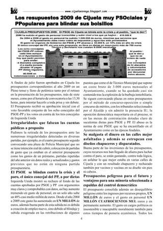 www.cijuelaesvega.blogspot.com

       resupuestos                  muy
   Los resupuestos 2009 de Cijuela muy PSOciales y
   PPopulares para blindar sus bolsillos
   PPopular
     opulares para blindar




A finales de julio fueron aprobados en Cijuela los              puestos que como el de Técnico Municipal que supone
presupuestos correspondientes al año 2009 en un                 un costo bruto de 3.000 euros mensuales al
Pleno tenso y lleno de polémica tanto por el retraso            Ayuntamiento, cuando se ha quedado casi sin
en la presentación de los presupuestos, más de siete            contenido tras la explosión de la burbuja inmobiliaria.
meses, como por el horario de convocatoria a las 13,30          Se siguen convocando plazas en estos presupuestos
horas, para intentar hacerlo a toda prisa y sin debate.         por el método de concurso-oposición o simple
El Presupuesto recibió su aprobación inicial con el             concurso de méritos, con los tribunales seleccionados
voto favorable conjunto de los ocho concejales del              por el Alcalde y sin admitir la presencia IU, la
PSOE-PP y los votos en contra de los tres concejales            oposición democrática mayoritaria en el proceso, ni
de Izquierda Unida                                              en las mesas de contratación dotadas claro de
Irregularidades que falsean las cuentas                         suculentas dietas para PSOE y PP. El abuso es la
                                                                norma de este PSOE que se ha encastillado en el
públicas a proposito
                                                                Ayuntamiento como en las épocas feudales.
Pedimos la retirada de los presupuestos ante las
numerosas irregularidades detectadas en diversas
                                                                Se malgasta el dinero en las calles mejor
partidas, por ejemplo, es el cuarto presupuesto seguido         asfaltadas y además se estropean con
convocando una plaza de Policía Municipal que no                diseños chapuceros y disparatados.
se tiene intención real de cubrir, colocación de partidas       Buena parte de las inversiones de los presupuestos,
de gasto que ya estaban en el anterior presupuesto              cuyos recursos nos han llegado de afuera para luchar
como los gastos de un préstamo, partidas repetidas              contra el paro, se están gastando, contra toda lógica,
del año anterior sin datos reales y actualizados y gastos       en asfaltar lo que mejor estaba en varias calles de
previstos que no están en ninguna partida                       Cijuela y con un resultado chapuzero y rechazado
presupuestaria.                                                 también por vecinos y vecinas en su diseño sin pies
El PSOE se blindan contra la crisis y el                        ni cabeza.
paro, el único concejal del PP, a por dietas                    Presupuestos peligroso para el futuro y
Izquierda Unida mostró su rechazo al fondo de las               ventajoso para una minoría seleccionada a
cuentas aprobadas por PSOE y PP con argumentos                  espaldas del control democrático
muy claros y comprobables con datos, así hay aumento            El presupuesto consolida además un desequilibrio
tremendo en gasto de personal, en un solo año sube              peligroso entre los ingresos por recursos propios, UN
un 48% casi medio millón de euros. Desde el año 2004            MILLÓN de euros y el gasto en personal UN
a 2009 este gasto ha aumentado en UN MILLÓN de                  MILLÓN CUATROCIENTOS MUL euros y en
euros, además buena parte de esta subida no es debida           permanente aumento. El gasto en cargos políticos es
a creación de empleo nuevo, sino debido al blindaje y           insostenible e inaceptable moralmente también para
subida exagerada en las retribuciones de algunos                estos tiempos de penuria económica. Todos los
                                                            4
 