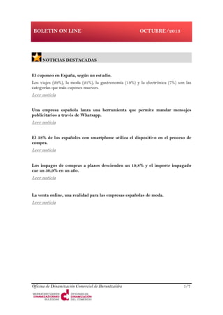 Oficina de Dinamización Comercial de Buruntzaldea 1/7
BOLETIN ON LINE OCTUBRE/2013
NOTICIAS DESTACADAS
El cuponeo en España, según un estudio.
Los viajes (29%), la moda (21%), la gastronomía (19%) y la electrónica (7%) son las
categorías que más cupones mueven.
Leer noticia
Una empresa española lanza una herramienta que permite mandar mensajes
publicitarios a través de Whatsapp.
Leer noticia
El 58% de los españoles con smartphone utiliza el dispositivo en el proceso de
compra.
Leer noticia
Los impagos de compras a plazos descienden un 19,8% y el importe impagado
cae un 30,9% en un año.
Leer noticia
La venta online, una realidad para las empresas españolas de moda.
Leer noticia
 