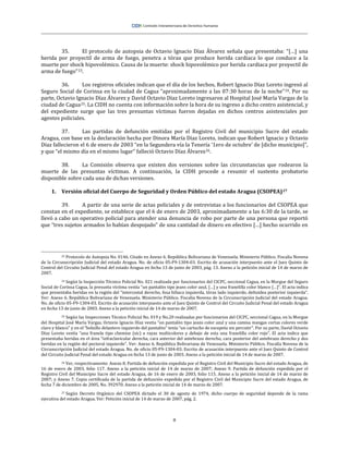 8
35. El protocolo de autopsia de Octavio Ignacio Díaz Álvarez señala que presentaba: “[…] una
herida por proyectil de arma de fuego, penetra a tórax que produce herida cardiaca lo que conduce a la
muerte por shock hipovolémico. Causa de la muerte: shock hipovolémico por herida cardiaca por proyectil de
arma de fuego”23.
36. Los registros oficiales indican que el día de los hechos, Robert Ignacio Díaz Loreto ingresó al
Seguro Social de Corinsa en la ciudad de Cagua “aproximadamente a las 07:30 horas de la noche”24. Por su
parte, Octavio Ignacio Díaz Álvarez y David Octavio Díaz Loreto ingresaron al Hospital José María Vargas de la
ciudad de Cagua25. La CIDH no cuenta con información sobre la hora de su ingreso a dicho centro asistencial, y
del expediente surge que las tres presuntas víctimas fueron dejadas en dichos centros asistenciales por
agentes policiales.
37. Las partidas de defunción emitidas por el Registro Civil del municipio Sucre del estado
Aragua, con base en la declaración hecha por Dinora María Díaz Loreto, indican que Robert Ignacio y Octavio
Díaz fallecieron el 6 de enero de 2003 “en la Segundera vía la Tenería ‘1ero de octubre’ de [dicho municipio]”,
y que “el mismo día en el mismo lugar” falleció Octavio Díaz Álvarez26.
38. La Comisión observa que existen dos versiones sobre las circunstancias que rodearon la
muerte de las presuntas víctimas. A continuación, la CIDH procede a resumir el sustento probatorio
disponible sobre cada una de dichas versiones.
1. Versión oficial del Cuerpo de Seguridad y Orden Público del estado Aragua (CSOPEA)27
39. A partir de una serie de actas policiales y de entrevistas a los funcionarios del CSOPEA que
constan en el expediente, se establece que el 6 de enero de 2003, aproximadamente a las 6:30 de la tarde, se
llevó a cabo un operativo policial para atender una denuncia de robo por parte de una persona que reportó
que “tres sujetos armados lo habían despojado” de una cantidad de dinero en efectivo […] hecho ocurrido en
23 Protocolo de Autopsia No. 0146. Citado en Anexo 6. República Bolivariana de Venezuela. Ministerio Público. Fiscalía Novena
de la Circunscripción Judicial del estado Aragua. No. de oficio 05-F9-1304-03. Escrito de acusación interpuesto ante el Juez Quinto de
Control del Circuito Judicial Penal del estado Aragua en fecha 13 de junio de 2003, pág. 13. Anexo a la petición inicial de 14 de marzo de
2007.
24 Según la Inspección Técnico Policial No. 021 realizada por funcionarios del CICPC, seccional Cagua, en la Morgue del Seguro
Social de Corinsa Cagua, la presunta víctima vestía “un pantalón tipo jeans color azul, […] y una franelilla color blanco […]”. El acta indica
que presentaba heridas en la región del “intercostal derecho, fosa hiliaca izquierda, tórax lado izquierdo, deltoidea posterior izquierda”.
Ver: Anexo 6. República Bolivariana de Venezuela. Ministerio Público. Fiscalía Novena de la Circunscripción Judicial del estado Aragua.
No. de oficio 05-F9-1304-03. Escrito de acusación interpuesto ante el Juez Quinto de Control del Circuito Judicial Penal del estado Aragua
en fecha 13 de junio de 2003. Anexo a la petición inicial de 14 de marzo de 2007.
25 Según las Inspecciones Técnico Policial No. 019 y No.20 realizadas por funcionarios del CICPC, seccional Cagua, en la Morgue
del Hospital José María Vargas, Octavio Ignacio Díaz vestía “un pantalón tipo jeans color azul y una camisa mangas cortas colores verde
claro y blanco” y en el “bolsillo delantero izquierdo del pantalón” tenía “un cartucho de escopeta sin percutir”. Por su parte, David Octavio
Díaz Loreto vestía “una franela tipo chemise (sic) a rayas multicolores y debajo de esta una franelilla color rojo”. El acta indica que
presentaba heridas en el área “infraclavicular derecha, cara anterior del antebrazo derecho, cara posterior del antebrazo derecho y dos
heridas en la región del pectoral izquierdo”. Ver: Anexo 6. República Bolivariana de Venezuela. Ministerio Público. Fiscalía Novena de la
Circunscripción Judicial del estado Aragua. No. de oficio 05-F9-1304-03. Escrito de acusación interpuesto ante el Juez Quinto de Control
del Circuito Judicial Penal del estado Aragua en fecha 13 de junio de 2003. Anexo a la petición inicial de 14 de marzo de 2007.
26 Ver, respectivamente: Anexo 8. Partida de defunción expedida por el Registro Civil del Municipio Sucre del estado Aragua, de
16 de enero de 2003, folio 117. Anexo a la petición inicial de 14 de marzo de 2007; Anexo 9. Partida de defunción expedida por el
Registro Civil del Municipio Sucre del estado Aragua, de 16 de enero de 2003, folio 115. Anexo a la petición inicial de 14 de marzo de
2007; y Anexo 7. Copia certificada de la partida de defunción expedida por el Registro Civil del Municipio Sucre del estado Aragua, de
fecha 7 de diciembre de 2005, No. 392970. Anexo a la petición inicial de 14 de marzo de 2007.
27 Según Decreto Orgánico del CSOPEA dictado el 30 de agosto de 1974, dicho cuerpo de seguridad depende de la rama
ejecutiva del estado Aragua. Ver: Petición inicial de 14 de marzo de 2007, pág. 2.
 