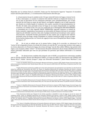 10
disparaba por la ventana hacia la comisión”, hasta que los funcionarios lograron “impactar el neumático
trasero derecho [del vehículo…]”. A continuación el funcionario describe que:
[…] al percatarse de que la unidad acción 116 que venía del Centro de Cagua a trancar la vía
lo iba a interceptar, es cuando el conductor del referido vehículo se baj[ó] del mismo y se
tira al piso al percatarse de las comisiones policiales, pero simultáneamente, por el lado
derecho de (sic) baja un sujeto de piel blanca, con bigotes, delgado y por el lado izquierdo
por donde ya se había bajado el conductor otro sujeto, caucásico de aproximadamente de
50 años de edad, estos portando armas de fuego en sus manos disparándole en repetidas
ocasiones a la unidad acción 116, que era conducido por el Distinguido JOSE MALDONADO
y comandada por el cabo Segundo ERICK TORREALBA, logrando impactar la unidad de
dicha comisión, originándose nuevamente un intercambio de disparo (sic) por la necesidad
imperiosa de defender nuestras vidas ante el peligro inminente provocado por estos sujetos
desconocidos, resultando heridos gravemente los dos sujetos que se bajaron del vehículo
portando armas de fuego, siendo trasladados al ce[n]tro asistencial m[á]s cercano al lugar
de los hechos [adyacencias a la Tenería de cagua] en este caso el Hospital José María Vargas
de Cagua […]31.
42. En el acta se señala que en la misma fecha y luego de lo ocurrido, se colectaron32 en el
“sector 01 de la Segundera frente a la vereda 44 y frente a la casa No. 05”, un arma tipo revolver color negro, y
en el área adyacente a la Tenería de Cagua, dos armas de fuego “una de ellas calibre 380mm, tipo pistola color
negra y una escopeta calibre 12mm”33. El funcionario Dicamilo Colmenares dio la misma identificación de las
armas colectadas indicando que eran las que portaban las personas que habían enfrentado a la comisión
policial34.
43. En declaraciones rendidas días después ante el CICPC y en posteriores entrevistas rendidas
ante la Fiscalía Auxiliar Novena del Ministerio Público, en mayo de 2003, los funcionarios del CSOPEA Saúl
Ramos Mora35, Rafael Barreto Araque36, Jorge Luis Alvarado Hernández37, Jesús Franco Martínez38, Luis
31 Anexo 10. República Bolivariana de Venezuela. Ministerio del Interior y Justicia. CICPC. Región Aragua, Seccional Cagua. Acta
policial entrevista al funcionario Saúl Ricardo Ramos Mora, de 14 de marzo de 2003, folios 207-208. Anexa a la petición inicial de 14 de
marzo de 2007.
32 Según declaraciones posteriores rendidas por varios de los funcionarios que participaron en el operativo, la colección de las
armas fue realizada por funcionarios del CICPC. Ver: Anexo 13. República Bolivariana de Venezuela. Ministerio de Interior y Justicia.
CICPC. Región Aragua, Seccional Cagua. Acta de declaración del funcionario Saúl Ramos Mora, de 28 de mayo de 2003. Anexa a la petición
inicial de 14 de marzo de 2007; Anexo 14. República Bolivariana de Venezuela. Ministerio del Interior y Justicia. CICPC. Región Aragua,
Seccional Cagua. Declaración del funcionario Jorge Luis Alvarado Hernández, de 28 de mayo de 2003, folio 225. Anexo a la petición inicial
de 14 de marzo de 2007; y Anexo 15. República Bolivariana de Venezuela. Ministerio del Interior y Justicia. CICPC. Región Aragua,
Seccional Cagua. Declaración del funcionario Jesús Franco Martínez, de 28 de mayo de 2003, folio 227. Anexo a la petición inicial de 14 de
marzo de 2007.
33 Anexo 10. República Bolivariana de Venezuela. Ministerio del Interior y Justicia. CICPC. Región Aragua, Seccional Cagua. Acta
policial entrevista al funcionario Saúl Ricardo Ramos Mora, de 14 de marzo de 2003, folio 208. Anexa a la petición inicial de 14 de marzo
de 2007.
34 Anexo 11. República Bolivariana de Venezuela. Ministerio del Interior y Justicia. CICPC. Región Aragua, Seccional Cagua. Acta
policial de entrevista al funcionario Luis Dicamilo Colmenares, de 14 de marzo de 2003, folio 210. Anexa a la petición inicial de 14 de
marzo de 2007.
35 Anexo 13. República Bolivariana de Venezuela. Ministerio del Interior y Justicia. CICPC. Región Aragua, Seccional Cagua.
Declaración del funcionario Saúl Ramos Mora, de 28 de mayo de 2003. Anexo a la petición inicial de 14 de marzo de 2007.
36 Este funcionario declaró que “después de los hechos acaecidos se identificó el arma de fuego en una de las manos del
ciudadano herido”. Anexo 16. República Bolivariana de Venezuela. Ministerio del Interior y Justicia. CICPC. Región Aragua, Seccional
Cagua. Declaración del funcionario Rafael Antonio Araque, de 28 de mayo de 2003, folio 223. Anexo a la petición inicial de 14 de marzo
de 2007. Ver también: Anexo 17. República Bolivariana de Venezuela. Ministerio de Interior y Justicia. CICPC. Región Aragua – Seccional
Cagua. Declaración del funcionario Rafael Antonio Barreto Araque, de 11 de marzo de 2003. Anexo a la petición inicial de 14 de marzo de
2007.
37 Ver: Anexo 14. República Bolivariana de Venezuela. Ministerio del Interior y Justicia. CICPC. Región Aragua, Seccional Cagua.
Declaración del funcionario Jorge Luis Alvarado Hernández, de 28 de mayo de 2003, folio 225. Anexo a la petición inicial de 14 de marzo
de 2007; Anexo 15. República Bolivariana de Venezuela. Ministerio del Interior y Justicia. CICPC. Región Aragua, Seccional Cagua.
[continúa…]
 