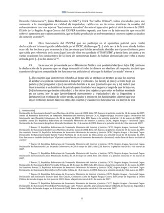 11
Dicamilo Colmenares39, Jesús Maldonado Archila40 y Erick Torrealba Urbina41, todos vinculados para ese
momento a la investigación en calidad de imputados, ratificaron en términos similares la versión del
enfrentamiento con tres sujetos “fuertemente armados” durante el operativo policial de 6 de enero de 2003.
El Jefe de la Región Aragua-Centro del CSOPEA también reportó, con base en la información que escuchó
sobre el operativo por radiotransmisión, que se había producido un enfrentamiento con tres sujetos acusados
de cometer un robo42.
44. Otro funcionario del CSOPEA que no participó en el operativo policial pero rindió
declaración en la investigación adelantada por el CICPC, declaró que “[…] vivía cerca de la zona donde habían
ocurrido los hechos y que no conocía a las personas que habían resultado abatidas en el procedimiento, pero
que sabía por referencia de la zona [que] uno de ellos era apodado el “DAVISITO”, y tenía fama de azote, y en
varias ocasiones los conductores de la línea de camionetas Luxor, lo habían denunciado por robo a mano
armada, pero […] no los conocía”43.
45. La acusación presentada por el Ministerio Público con posterioridad (ver Infra XX) contiene
la declaración de la persona que se alega denunció el robo de dinero en efectivo. Al respecto, declaró que
cuando se dirigía en compañía de los funcionarios policiales al sitio que lo habían “atracado” vieron a
[…] los sujetos que cometieron el hecho, al llegar allí, se produjo un tiroteo, ya que los sujetos
al avistar a la policía comenzaron a disparar y entonces, [se lanzó] al piso y al rato llegó un
policía y [le] preguntó si [se] encontraba herido a lo que [contestó que no, y le] indicó que
iban a montar a un herido en la patrulla para trasladarlo al seguro y luego de que lo bajaron,
[le] informaron que tenían ubicado[s] a los otros dos sujetos y que estos se habían montado
en un carro, por lo que [procedieron] nuevamente a trasladar[se] vía la Segundera y
[avistaron] un vehículo de color verde, un palio y entonces los funcionarios dijeron que ese
era el vehículo donde iban los otros dos sujetos y cuando los funcionarios les dieron la voz
[… continuación]
Declaración del funcionario Jesús Franco Martínez, de 28 de mayo de 2003, folio 227. Anexo a la petición inicial de 14 de marzo de 2007;
Anexo 18. República Bolivariana de Venezuela. Ministerio del Interior y Justicia. CICPC. Región Aragua, Seccional Cagua. Declaración del
funcionario Luis Dicamilo Colmenares, de 28 de mayo de 2003, folio 228. Anexo a la petición inicial de 14 de marzo de 2007. Ver
también: Anexo 19. República Bolivariana de Venezuela. Ministerio de Interior y Justicia. CICPC. Región Aragua – Seccional Cagua.
Declaración del funcionario Jorge Luis Alvarado Hernández de 11 de marzo de 2003. Anexo a la petición inicial de 14 de marzo de 2007.
38 Anexo 15. República Bolivariana de Venezuela. Ministerio del Interior y Justicia. CICPC. Región Aragua, Seccional Cagua.
Declaración del funcionario Jesús Franco Martínez, de 28 de mayo de 2003, folio 227. Anexo a la petición inicial de 14 de marzo de 2007.
Ver también: Anexo 20. República Bolivariana de Venezuela. Ministerio de Interior y Justicia. CICPC. Región Aragua – Seccional Cagua.
Declaración del funcionario Jesús Ramón Franco Martínez, de 11 de marzo de 2003. Anexo a la petición inicial de 14 de marzo de 2007.
Este funcionario también declaró que “el primer sujeto herido, en el momento de montarlo a la unidad, estaba lleno de barro por todo el
cuerpo”.
39 Anexo 18. República Bolivariana de Venezuela. Ministerio del Interior y Justicia. CICPC. Región Aragua, Seccional Cagua.
Declaración del funcionario Luis Dicamilo Colmenares, de 28 de mayo de 2003, folio 228. Anexo a la petición inicial de 14 de marzo de
2007.
40 Anexo 21. República Bolivariana de Venezuela. Ministerio del Interior y Justicia. CICPC. Región Aragua, Seccional Cagua.
Declaración del funcionario Jesús Maldonado Archila, de 28 de mayo de 2003, folio 230. Anexo a la petición inicial de 14 de marzo de
2007.
41 Anexo 22. República Bolivariana de Venezuela. Ministerio del Interior y Justicia. CICPC. Región Aragua, Seccional Cagua.
Declaración del funcionario Erick Torrealba Urbina, de 28 de mayo de 2003, folio 231. Anexo a la petición inicial de 14 de marzo de 2007.
Ver también: Anexo 23. República Bolivariana de Venezuela. Ministerio de Interior y Justicia. CICPC. Región Aragua – Seccional Cagua.
Declaración del funcionario Erick Gilberto Torrealba Urbina, de 14 de marzo de 2003. Anexo a la petición inicial de 14 de marzo de 2007.
42 Anexo 24. República Bolivariana de Venezuela. Ministerio de Interior y Justicia. CICPC. Región Aragua – Seccional Cagua.
Declaración del funcionario Gustavo José Illas Chacón, Comisario y Jefe de Región Aragua Centro, del Cuerpo de Seguridad y Orden
Público del estado Aragua, de 6 de junio de 2003. Anexo a la petición inicial de 14 de marzo de 2007.
43 Anexo 25. República Bolivariana de Venezuela. Ministerio de Interior y Justicia. CICPC. Región Aragua – Seccional Cagua.
Declaración del funcionario Freddy José Pimentel Lugo, Cabo Primero adscrito a la Comisaría Rafael Urdaneta del Cuerpo de Seguridad y
Orden Público del estado Aragua, de 6 de junio de 2003. Anexo a la petición inicial de 14 de marzo de 2007.
 