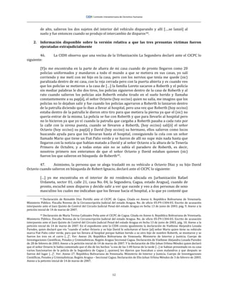 12
de alto, salieron los dos sujetos del interior del vehículo disparando y allí [….se lanzó] al
suelo y fue entonces cuando se produjo el intercambio de disparos44.
2. Información disponible sobre la versión relativa a que las tres presuntas víctimas fueron
ejecutadas extrajudicialmente
46. La CIDH observa que una vecina de la Urbanización La Segundera declaró ante el CICPC lo
siguiente:
[Y]o me encontraba en la parte de afuera de mi casa cuando de pronto llegaron como 20
policías uniformados y mandaron a todo el mundo a que se metiera en sus casas, yo salí
corriendo y me metí con mi hijo en la casa, pero con los nervios que tenía me quede (sic)
paralizada dentro de mi casa, con la reja cerrada pero con la puerta abierta y es cuando veo
que los policías se metieron a la casa de […] la familia Loreto sacaron a Roberth y el policía
sin mediar palabras le dio dos tiros, los policías siguieron dentro de la casa de Roberth y al
rato cuando salieron los policías aún Roberth estaba tirado en el suelo herido y llamaba
constantemente a su pap[á], el señor Octavio (hoy occiso) quien no salía, me imagino que los
policías no lo dejaban salir y fue cuando los policías agarraron a Roberth lo lanzaron dentro
de la patrulla diciendo que lo iban a llevar al hospital, pero una vez que Roberth (hoy occiso)
estaba dentro de la patrulla le dieron otro tiro para que metiera la pierna ya que el (sic) no
quería entrar de la misma. La policía se fue con Roberth y que para llevarlo al hospital pero
no lo hicieron ya que yo vi cuando la patrulla que cargaba a Roberth pasaba a cada rato por
la calle con la sirena puesta, cuando se llevaron a Roberth, (hoy occiso) sali[ó] el señor
Octavio (hoy occiso) su pap[á] y David (hoy occiso) su hermano, ellos salieron como locos
buscando ayuda para que los llevaran hasta el hospital, consiguiendo la cola con un señor
llamado Mario que tiene un Fiat Palio verde y se fueron de allí no supe más nada hasta que
llegaron con la noticia que habían matado a David y al señor Octavio a la altura de la Tenería
Primero de Octubre, y a todas estas aún no se sabía el paradero de Roberth, es decir,
nosotros primero nos enteramos de que el señor Octavio y David estaban quienes (sic)
fueron los que salieron en búsqueda de Roberth45.
47. Asimismo, la persona que se alega trasladó en su vehículo a Octavio Díaz y su hijo David
Octavio cuando salieron en búsqueda de Robert Ignacio, declaró ante el CICPC lo siguiente:
[…] yo me encontraba en el interior de mi residencia ubicada en [urbanización Rafael
Urdaneta, sector 01, calle 21, casa No. 04, la Segundera, Cagua, estado Aragua], cuando de
pronto, escuché unos disparos y decido salir a ver que sucede y veo a dos personas de sexo
masculino los cuales me indicaban que los llevase hacia el hospital, a lo que yo contesté que
44 Declaración de Reinaldo Díaz Portillo ante el CICPC de Cagua. Citada en Anexo 6. República Bolivariana de Venezuela.
Ministerio Público. Fiscalía Novena de la Circunscripción Judicial del estado Aragua. No. de oficio 05-F9-1304-03. Escrito de acusación
interpuesto ante el Juez Quinto de Control del Circuito Judicial Penal del estado Aragua en fecha 13 de junio de 2003, pág. 9. Anexo a la
petición inicial de 14 de marzo de 2007.
45 Declaración de María Teresa Cañizales Peña ante el CICPC de Cagua. Citada en Anexo 6. República Bolivariana de Venezuela.
Ministerio Público. Fiscalía Novena de la Circunscripción Judicial del estado Aragua. No. de oficio 05-F9-1304-03. Escrito de acusación
interpuesto ante el Juez Quinto de Control del Circuito Judicial Penal del estado Aragua en fecha 13 de junio de 2003, pág. 10. Anexo a la
petición inicial de 14 de marzo de 2007. En el expediente ante la CIDH consta igualmente la declaración de Viathnne Alejandra Lozada
Paredes, quien declaró que vio “cuando el señor Octavio y su hijo David le solicitaron el favor [al] señor Mario quien tiene su vehículo
marca Fiat Palio color verde, para que los llevara al hospital porque habían herido a su otro hijo de nombre Roberth, se montaron y se
fueron los tres en el carro […]”. Ver: Anexo 26. República Bolivariana de Venezuela. Ministerio de Interior y Justicia. Cuerpo de
Investigaciones Científicas, Penales y Criminalísticas. Región Aragua Seccional Cagua. Declaración de Viathnne Alejandra Lozada Paredes
de 28 de febrero de 2003. Anexo a la petición inicial de 14 de marzo de 2007. Y la declaración de Elio Johan Urbina Méndez quien declaró
que el señor Octavio le había comentado que el día de los hechos “a eso de las 1:00 horas de la tarde […] se habían presentado en su casa
varios funcionarios de la policía de la Segundera de Cagua […quienes] les dijeron que buscaban a unos malandros y que después se
fueron del lugar […]”. Ver: Anexo 27. República Bolivariana de Venezuela. Ministerio de Interior y Justicia. Cuerpo de Investigaciones
Científicas, Penales y Criminalísticas. Región Aragua – Seccional Cagua. Declaración de Elio Johan Urbina Méndez de 3 de febrero de 2003.
Anexo a la petición inicial de 14 de marzo de 2007.
 
