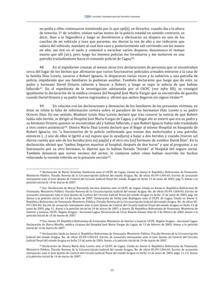 13
no podía y ellos continuaron insistiendo por lo que opt[é], en llevarlos, cuando iba a la altura
de tenerías 1º de octubre, venían varias motos de la policía estadal en sentido contrario, es
decir, iban a la Segundera y luego se devolvieron y efectuaron un disparo en uno de los
cauchos de mi vehículo y tuve que pararme, me dieron la voz de alto y me indicaron que
saliera del vehículo, mandato al cual hice caso y posteriormente salí corriendo con las manos
en alto, me tiré en el suelo y comencé a escuchar varios disparos, desconozco el tiempo
exacto que allí (sic), pero luego los mismos policías me levantaron y me metieron en una
patrulla trasladándome hacia el comando policial de Cagua46.
48. En el expediente constan al menos otras tres declaraciones de personas que se encontraban
cerca del lugar de los hechos que afirmaron que varios funcionarios policiales armados entraron a la casa de
la familia Díaz Loreto, sacaron a Robert Ignacio, le dispararon varias veces y lo subieron a una patrulla de
policía, impidiendo que sus familiares lo pudieran auxiliar. También declararon que luego que de esto, su
padre y hermano David Octavio salieron a buscar a Robert, y luego se supo la noticia de que habían
fallecido47. En el expediente de la investigación adelantada por el CICPC (ver infra XX), se consignó
igualmente la declaración de la médica cirujana del Hospital José María Vargas que se encontraba de guardia
cuando David Octavio y su padre fueron ingresados y afirmó que ambos llegaron sin signos vitales48.
49. En relación con las declaraciones y denuncias de los familiares de las presuntas víctimas, en
éstas se relata la falta de información certera sobre el paradero de los hermanos Díaz Loreto y su padre
Octavio Díaz. En ese sentido, Bladimir Lenín Díaz Loreto declaró que tras conocer la noticia de que Robert
había sido herido, se dirigió al Hospital José María Vargas de Cagua, y al llegar ahí se enteró que era su padre y
su hermano Octavio quienes se encontraban ahí y habían fallecido, y que Robert Ignacio había sido trasladado
a otro centro asistencial49. Dinora María Díaz Loreto declaró que al llegar al mismo Hospital en búsqueda de
Robert Ignacio, vio “a funcionarios de la policía uniformada que venían dos motorizados y una patrulla,
entonces […] uno de ellos le [gritó a su] esposo que lo ayud[ara] a bajar a dos heridos y cuando [vieron se]
dieron cuenta que uno de los heridos [era su] pap[á] y el otro era [su] hermano de nombre David Díaz”. En la
declaración afirmó que “ambos llegaron muertos al hospital, después de dos horas” y que al preguntar a un
funcionario por su otro hermano, le dijeron que lo habían llevado “herido” al Hospital del seguro social.
También denunció que varios vecinos del sector, le contaron sobre cómo habían ocurrido los hechos
reiterando la versión referida en la presente sección50.
46 Declaración de Mario Sciortino Zambrano ante el CICPC de Cagua. Citada en Anexo 6. República Bolivariana de Venezuela.
Ministerio Público. Fiscalía Novena de la Circunscripción Judicial del estado Aragua. No. de oficio 05-F9-1304-03. Escrito de acusación
interpuesto ante el Juez Quinto de Control del Circuito Judicial Penal del estado Aragua en fecha 13 de junio de 2003, pág. 9. Anexo a la
petición inicial de 14 de marzo de 2007.
47 Ver: Declaración de Maray Normeidy Serrano Jiménez ante el CICPC de Cagua. Citada en Anexo 6. República Bolivariana de
Venezuela. Ministerio Público. Fiscalía Novena de la Circunscripción Judicial del estado Aragua. No. de oficio 05-F9-1304-03. Escrito de
acusación interpuesto ante el Juez Quinto de Control del Circuito Judicial Penal del estado Aragua en fecha 13 de junio de 2003, pág. 10.
Anexo a la petición inicial de 14 de marzo de 2007; Declaración de Deiby José Rodríguez ante el CICPC de Cagua. Citada en Anexo 6.
República Bolivariana de Venezuela. Ministerio Público. Fiscalía Novena de la Circunscripción Judicial del estado Aragua. No. de oficio 05-
F9-1304-03. Escrito de acusación interpuesto ante el Juez Quinto de Control del Circuito Judicial Penal del estado Aragua en fecha 13 de
junio de 2003, pág. 11. Anexo a la petición inicial de 14 de marzo de 2007; y Anexo 28. República Bolivariana de Venezuela. Ministerio de
Interior y Justicia. CICPC. Región Aragua – Seccional Cagua. Declaración de César Ramón Salazar Díaz de 3 de febrero de 2003. Anexo a la
petición inicial de 14 de marzo de 2007.
48 Ver: Anexo 29. República Bolivariana de Venezuela. Ministerio de Interior y Justicia. CICPC. Región Aragua – Seccional Cagua.
Declaración de Norca Morillo, médica cirujana del Hospital José María Vargas de Cagua, de 13 de febrero de 2003. Anexo a la petición
inicial de 14 de marzo de 2007.
49 Declaración citada en Anexo 6. República Bolivariana de Venezuela. Ministerio Público. Fiscalía Novena de la Circunscripción
Judicial del estado Aragua. No. de oficio 05-F9-1304-03. Escrito de acusación interpuesto ante el Juez Quinto de Control del Circuito
Judicial Penal del estado Aragua en fecha 13 de junio de 2003. Anexo a la petición inicial de 14 de marzo de 2007.
50 Declaración de Dinora María Díaz Loreto ante el CICPC de Cagua. Citada en Anexo 6. República Bolivariana de Venezuela.
Ministerio Público. Fiscalía Novena de la Circunscripción Judicial del estado Aragua. No. de oficio 05-F9-1304-03. Escrito de acusación
interpuesto ante el Juez Quinto de Control del Circuito Judicial Penal del estado Aragua en fecha 13 de junio de 2003, págs. 11-12. Anexo
a la petición inicial de 14 de marzo de 2007.
 
