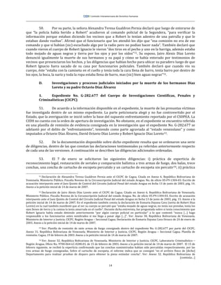 14
50. Por su parte, la señora Alexandra Teresa Gualdron Pernia declaró que luego de enterarse de
que “la policía había herido a Robert” acudieron al comando policial de la Segundera, “para verificar la
información porque estaban diciendo los vecinos que a Robert lo tenían adentro de una patrulla y que le
estaban dando vueltas”. Afirmó que el funcionario que les atendió les dijo que “esa comisión no era de ese
comando y que si habían (sic) escuchado algo por la radio pero no podían hacer nada”. También declaró que
cuando vieron el cuerpo de Robert Ignacio le vieron “dos tiros en el pecho y uno en la barriga, además estaba
todo mojado de aguas negras y tierra por los ojos y por los oídos”51. Su esposo, Jairo Alexis Díaz Loreto
denunció igualmente la muerte de sus hermanos y su papá y cómo se había enterado por testimonios de
vecinos que presenciaron los hechos, y las diligencias que habían hecho para ubicar su paradero luego de que
Robert Ignacio fuera sacado de su casa por funcionarios policiales. También declaró que cuando vio su
cuerpo, éste “estaba con la camiseta en el cuello y tenía toda la cara llena de barro, tenía barro por dentro de
los ojos, la boca, la nariz y toda la ropa estaba llena de barro, mas (sic) bien aguas negras”52.
D. Investigaciones y procesos judiciales iniciados por la muerte de los hermanos Díaz
Loreto y su padre Octavio Díaz Álvarez
1. Expediente No. G-282.677 del Cuerpo de Investigaciones Científicas, Penales y
Criminalísticas (CICPC)
51. De acuerdo a la información disponible en el expediente, la muerte de las presuntas víctimas
fue investigada dentro de un mismo expediente. La parte peticionaria alegó y no fue controvertido por el
Estado, que la averiguación se inició sobre la base del supuesto enfrentamiento reportado por el CSOPEA. La
CIDH no cuenta con la orden de apertura de investigación. No obstante, en el expediente se encuentra referida
en una planilla de remisión de evidencia consignada en la investigación que el expediente No. G-282.677 se
adelantó por el delito de “enfrentamiento”, teniendo como parte agraviada al “estado venezolano” y como
imputados a Octavio Díaz Álvarez, David Octavio Díaz Loreto y Robert Ignacio Díaz Loreto53.
52. De la documentación disponible sobre dicho expediente resulta que se ordenaron una serie
de diligencias, dentro de las que constan las declaraciones testimoniales ya referidas anteriormente respecto
de cada una de las versiones. A continuación se describen las diligencias adicionales ordenadas.
53. El 7 de enero se solicitaron las siguientes diligencias: i) práctica de experticia de
reconocimiento legal, restauración de seriales y comparación balística a tres armas de fuego, dos balas, trece
conchas, una concha de cartucho de escopeta percutido y un cartucho de escopeta sin percutir54; ii) práctica
51 Declaración de Alexandra Teresa Gualdron Pernia ante el CICPC de Cagua. Citada en Anexo 6. República Bolivariana de
Venezuela. Ministerio Público. Fiscalía Novena de la Circunscripción Judicial del estado Aragua. No. de oficio 05-F9-1304-03. Escrito de
acusación interpuesto ante el Juez Quinto de Control del Circuito Judicial Penal del estado Aragua en fecha 13 de junio de 2003, pág. 14.
Anexo a la petición inicial de 14 de marzo de 2007.
52 Declaración de Jairo Alexis Díaz Loreto ante el CICPC de Cagua. Citado en Anexo 6. República Bolivariana de Venezuela.
Ministerio Público. Fiscalía Novena de la Circunscripción Judicial del estado Aragua. No. de oficio 05-F9-1304-03. Escrito de acusación
interpuesto ante el Juez Quinto de Control del Circuito Judicial Penal del estado Aragua en fecha 13 de junio de 2003, pág. 15. Anexo a la
petición inicial de 14 de marzo de 2007. En el expediente también consta la declaración de Enmaria Dayana Cava (novia de Robert Díaz
Loreto) en la cual también manifestó que al ver su cuerpo se percató que “estaba mojado de aguas negras, no tenía sus prendas, tenía los
ojos llenos de tierra y la camisa la tenía amarrada en el cuello”. Durante dicha entrevista, fue preguntada sobre si tenía conocimiento que
Robert Ignacio había estado detenido anteriormente “por algún cuerpo policial en particular” a lo que contestó “nunca […] hago
responsable a los funcionarios antes nombrados si me llega a pasar algo […]”. Ver: Anexo 30. República Bolivariana de Venezuela.
Ministerio de Interior y Justicia. CICPC. Región Aragua – Seccional Cagua. Declaración de Enmaria Dayana Cava Orozco de 24 de enero de
2003. Anexo a la petición inicial de 14 de marzo de 2007.
53 Ver: Planilla de remisión de siete armas de fuego consignads dentro del expediente No. G-282.677 por parte del CICPC.
Anexo 31. República Bolivariana de Venezuela. Ministerio de Interior y Justicia. CICPC. Región Aragua – Seccional Cagua. Planilla de
remisión. Cagua, 19 de febrero de 2003. Anexo a la petición inicial de 14 de marzo de 2007.
54 Ver: Anexo 32. República Bolivariana de Venezuela. Ministerio de Interior y Justicia. CICPC. Laboratorio Criminalístico –
Región Aragua. Oficio No. 9700-064-LC-0280.03, de 15 de febrero de 2003. Anexo a la petición inicial de 14 de marzo de 2007. El 15 de
febrero siguiente, se recibió la experticia confirmando que las conchas suministradas habían sido percutidas respectivamente, por las
tres armas de fuego consignadas. Sobre el cartucho de escopeta, el informe indica que se consignó “en el archivo físico de [dicho]
Departamento para realizar pruebas de disparo para obtener la pieza estándar concha”. Ver: Anexo 32. República Bolivariana de
[continúa…]
 