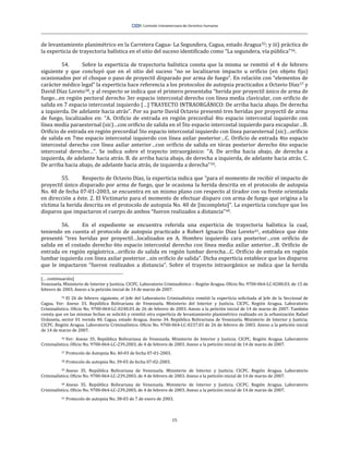 15
de levantamiento planimétrico en la Carretera Cagua- La Segundera, Cagua, estado Aragua55; y iii) práctica de
la experticia de trayectoria balística en el sitio del suceso identificado como “La segundera, vía pública”56.
54. Sobre la experticia de trayectoria balística consta que la misma se remitió el 4 de febrero
siguiente y que concluyó que en el sitio del suceso “no se localizaron impacto u orificio (en objeto fijo)
ocasionados por el choque o paso de proyectil disparado por arma de fuego”. En relación con “elementos de
carácter médico legal” la experticia hace referencia a los protocolos de autopsia practicados a Octavio Díaz57 y
David Díaz Loreto58, y al respecto se indica que el primero presentaba “herida por proyectil único de arma de
fuego…en región pectoral derecho 3er espacio intercostal derecho con línea media clavicular, con orificio de
salida en 7 espacio intercostal izquierdo […] TRAYECTO INTRAORGÁNICO: De arriba hacia abajo. De derecha
a izquierda. De adelante hacia atrás”. Por su parte David Octavio presentó tres heridas por proyectil de arma
de fuego, localizados en: “A. Orificio de entrada en región precordial 4to espacio intercostal izquierdo con
línea media paraesternal (sic)…con orificio de salida en el 5to espacio intercostal izquierdo para escapular…B.
Orificio de entrada en región precordial 5to espacio intercostal izquierdo con línea paraesternal (sic)…orificio
de salida en 7mo espacio intercostal izquierdo con línea axilar posterior…C. Orificio de entrada 4to espacio
intercostal derecho con línea axilar anterior…con orificio de salida en tórax posterior derecho 6to espacio
intercostal derecho…”. Se indica sobre el trayecto intraorgánico: “A. De arriba hacia abajo, de derecha a
izquierda, de adelante hacia atrás. B. de arriba hacia abajo, de derecha a izquierda, de adelante hacia atrás. C.
De arriba hacia abajo, de adelante hacia atrás, de izquierda a derecha”59.
55. Respecto de Octavio Díaz, la experticia indica que “para el momento de recibir el impacto de
proyectil único disparado por arma de fuego, que le ocasiona la herida descrita en el protocolo de autopsia
No. 40 de fecha 07-01-2003, se encuentra en un mismo plano con respecto al tirador con su frente orientada
en dirección a éste. 2. El Victimario para el momento de efectuar disparo con arma de fuego que origina a la
víctima la herida descrita en el protocolo de autopsia No. 40 de [incompleto]”. La experticia concluye que los
disparos que impactaron el cuerpo de ambos “fueron realizados a distancia”60.
56. En el expediente se encuentra referida una experticia de trayectoria balística la cual,
teniendo en cuenta el protocolo de autopsia practicado a Robert Ignacio Díaz Loreto61, establece que éste
presentó “tres heridas por proyectil…localizados en A. Hombro izquierdo cara posterior…con orificio de
salida en el costado derecho 6to espacio intercostal derecho con línea media axilar anterior…B. Orificio de
entrada en región epigástrica…orificio de salida en región lumbar derecha…C. Orificio de entrada en región
lumbar izquierda con línea axilar posterior…sin orificio de salida”. Dicha experticia establece que los disparos
que le impactaron “fueron realizados a distancia”. Sobre el trayecto intraorgánico se indica que la herida
[… continuación]
Venezuela. Ministerio de Interior y Justicia. CICPC. Laboratorio Criminalístico – Región Aragua. Oficio No. 9700-064-LC-0280.03, de 15 de
febrero de 2003. Anexo a la petición inicial de 14 de marzo de 2007.
55 El 26 de febrero siguiente, el Jefe del Laboratorio Criminalístico remitió la experticia solicitada al Jefe de la Seccional de
Cagua. Ver: Anexo 33. República Bolivariana de Venezuela. Ministerio del Interior y Justicia. CICPC. Región Aragua. Laboratorio
Criminalístico. Oficio No. 9700-064-LC-0240.03 de 26 de febrero de 2003. Anexo a la petición inicial de 14 de marzo de 2007. También
consta que en las mismas fechas se solicitó y remitió otra experticia de levantamiento planimétrico realizado en la urbanización Rafael
Urdaneta, sector 01 vereda 40, Cagua, estado Aragua. Anexo 34. República Bolivariana de Venezuela. Ministerio de Interior y Justicia.
CICPC. Región Aragua. Laboratorio Criminalístico. Oficio No. 9700-064-LC-0237.03 de 26 de febrero de 2003. Anexo a la petición inicial
de 14 de marzo de 2007.
56 Ver: Anexo 35. República Bolivariana de Venezuela. Ministerio de Interior y Justicia. CICPC. Región Aragua. Laboratorio
Criminalístico. Oficio No. 9700-064-LC-239.2003, de 4 de febrero de 2003. Anexo a la petición inicial de 14 de marzo de 2007.
57 Protocolo de Autopsia No. 40-03 de fecha 07-01-2003.
58 Protocolo de autopsia No. 39-03 de fecha 07-02-2003.
59 Anexo 35. República Bolivariana de Venezuela. Ministerio de Interior y Justicia. CICPC. Región Aragua. Laboratorio
Criminalístico. Oficio No. 9700-064-LC-239.2003, de 4 de febrero de 2003. Anexo a la petición inicial de 14 de marzo de 2007.
60 Anexo 35. República Bolivariana de Venezuela. Ministerio de Interior y Justicia. CICPC. Región Aragua. Laboratorio
Criminalístico. Oficio No. 9700-064-LC-239.2003, de 4 de febrero de 2003. Anexo a la petición inicial de 14 de marzo de 2007.
61 Protocolo de autopsia No. 38-03 de 7 de enero de 2003.
 