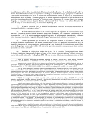 16
identificada con la letra A, fue “de atrás hacia delante, de izquierda a derecha y de arriba hacia abajo”, sobre la
herida B de “delante hacia atrás, de izquierda a derecha y de arriba hacia abajo”, y respecto de la herida C
“ligeramente de adelante hacia atrás. Se indica que al momento de “recibir el impacto de proyectil único
disparado por arma de fuego, […] se encuentra en un mismo plano con respecto al tirador y con su parte
posterior orientada en dirección hacia éste” y “el victimario para el momento de efectuar disparo con arma de
fuego […] se encuentra ubicado diagonal (hacia el lado izquierdo de la víctima) y con la boca del cañón del
arma de fuego en forma descendente y en dirección al objetivo […]”62.
57. El 14 de enero de 2003 se solicitó la práctica de experticia de reconocimiento legal y
comparación balística a cuatro proyectiles63.
58. El 20 de febrero de 2003 el CICPC solicitó la práctica de experticia de reconocimiento legal,
mecánica y diseño y restauración de seriales a siete armas de fuego y tres cargadores consignadas en la
investigación64; y el 25 de febrero siguiente se solicitó la práctica de levantamiento planimétrico a vehículos
color blanco pertenecientes a la policía del estado Aragua65 y de trayectoria balística a los mismos66.
59. Consta igualmente que se realizó una inspección técnica en el sector 1, vereda 40,
urbanización Rafael Urdaneta en la que se dejó constancia que “frente a la residencia signada con el No. 5 se
localiz[ó] una mancha de sustancia de color pardo rojiza, [y] a una distancia de 20 centímetros se apreci[ó] un
arma de fuego tipo revolver, […] calibre .38, sin serial aparente, contentivo en su masa de cinco conchas
percutidas del mismo calibre”67.
60. También se realizó otra inspección técnica “en la carretera Cagua-urbanización Rafael
Urdaneta, vía pública, Cagua, estado Aragua” en la que se hizo constar la presencia de un “vehículo automotor,
marca fiat, modelo palio, color verde, placas DAH-13E, con su parte delantera orientada en sentido cardinal
62 Anexo 36. República Bolivariana de Venezuela. Ministerio de Interior y Justicia. CICPC. Región Aragua. Laboratorio
Criminalístico. Oficio No. 9700-064-LC-700.2003, de 23 de febrero de 2003. Anexo a la petición inicial de 14 de marzo de 2007.
63 La experticia fue remitida el 22 de febrero siguiente identificando dos armas con las que se habían disparado cada par de
proyectiles. Ver: Anexo 37. República Bolivariana de Venezuela. Ministerio de Interior y Justicia. CICPC. Laboratorio Criminalístico –
Región Aragua. Oficio No. 9700-064-LC-0519.03, de 22 de febrero de 2003. Anexo a la petición inicial de 14 de marzo de 2007.
64 El 27 de febrero siguiente, se remitió la evidencia consignada junto con el respectivo informe el cual concluyó que: i) las
armas estaban en “buen estado de funcionamiento”, ii) que se les realizó a cada una un disparo de prueba para obtener “las piezas
standard (conchas y proyectiles)”; y iii) que el arma de fuego tipo revolver modelo 10-8 presentaba los seriales limados y que los mismos
fueron restaurados. Ver: Anexo 38. República Bolivariana de Venezuela. Ministerio de Interior y Justicia. Cuerpo de Investigaciones
Científicas, Penales y Criminalística. Región Aragua. Laboratorio Criminalístico Toxicológico. Oficio No. 9700-064-LC-0949.03 de 27 de
febrero de 2003. Anexo a la petición inicial de 14 de marzo de 2007.
65 El 25 de febrero siguiente se remitió la experticia solicitada al Jefe de la Seccional de Cagua del CICPC. Ver: Anexo 39.
República Bolivariana de Venezuela. Ministerio de Interior y Justicia. CICPC. Región Aragua. Oficio No. 9700-064-LC-0987.03 de 26 de
febrero de 2003. Anexo a la petición inicial de 14 de marzo de 2007.
66 Según la experticia, uno de los vehículos tenía: i) un impacto en el vidrio parabrisa delantero, el proyectil que origina dicho
orificio continua un recorrido descendente impactando en el tablero […] siguiendo su recorrido de manera descendente en el espaldar
del asiento del copiloto […]; ii) en el vidrio parabrisa delantero, el proyectil que origina dicho orificio continua un recorrido descendente
proyectándose el mismo hacia la parte interna del vehículo, impactando en el asiento trasero del lado [incompleto]; iii) en el guardafango
izquierdo, el proyectil que origina dicho orificio, continua un recorrido ascendente impactando en la base del amortiguador del mismo
lado, originando una abolladura […]; iv) en la puerta del conductor, el proyectil que origina dicho orificio continua una recorrido
descendente proyectándose el mismo hacia el espacio; v) en la puerta del conductor, proyectándose dicho proyectil hacia el medio
exterior. Y, el otro vehículo tenía un orificio en: i) el vidrio parabrisa delantero, el proyectil que origina dicho orificio continua un
recorrido ascendente impactando en el posa cabeza del asiento del copiloto […] siguiendo su recorrido impactando a siguiendo su
recorrido (sic) de manera descendente impactando en el espaldar del asiento trasero; ii) en el vidrio parabrisa delantero, [incompleto].
El informe concluye que “[…] de acuerdo a las características que presentan los orificios e impacto (abolladura), se establece que los
disparos fueron realizados a DISTANCIA”. Ver: Anexo 40. República Bolivariana de Venezuela. Ministerio del Interior y Justicia. CICPC.
Región Aragua. Laboratorio Criminalístico. Oficio No. 9700-064-LC-982.2003, de 25 de febrero de 2003. Anexo a la petición inicial de 14
de marzo de 2007.
67 Citado en Anexo 6. República Bolivariana de Venezuela. Ministerio Público. Fiscalía Novena de la Circunscripción Judicial del
estado Aragua. No. de oficio 05-F9-1304-03. Escrito de acusación interpuesto ante el Juez Quinto de Control del Circuito Judicial Penal del
estado Aragua en fecha 13 de junio de 2003, pág. 8. Anexo a la petición inicial de 14 de marzo de 2007.
 